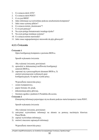 „Projekt współfinansowany ze środków Europejskiego Funduszu Społecznego”
32
1. Co oznacza skrót ATX?
2. Co oznacza skrót POST?
3. Co to jest BIOS?
4. Jakie informacje są wyświetlane podczas uruchomienia komputera?
5. Jakie znasz systemy plików?
6. Co oznacza termin „bootowanie”?
7. Co to jest partycja?
8. Na czym polega formatowanie twardego dysku?
9. Na czym polega instalacja systemu?
10. Co oznacza termin sterowniki?
11. Jakie znasz najpopularniejsze sterowniki do płyt głównych?
4.2.3. Ćwiczenia
Ćwiczenie 1
Opisz konfigurację komputera z poziomu BIOS-u.
Sposób wykonania ćwiczenia
Aby wykonać ćwiczenie, powinieneś:
1) sprawdzić w dokumentacji moŜliwości konfiguracji
ustawień BIOS-u,
2) zapoznać się z poszczególnymi ekranami BIOS-u, 3)
omówić przeznaczenie wybranych opcji
konfiguracyjnych, 4) zapisać wyniki pracy.
WyposaŜenie stanowiska pracy:
− zestaw komputerowy,
− papier formatu A4, pisak,
− dokumentacja płyty głównej,
− literatura zgodna z punktem 6 Poradnika dla ucznia.
Ćwiczenie 2
Zinterpretuj informacje pojawiające się na ekranie podczas startu komputera i testu POST.
Sposób wykonania ćwiczenia
Aby wykonać ćwiczenie, powinieneś:
1) zatrzymać wyświetlanie informacji na ekranie za pomocą naciśnięcia klawisza
Pause/Break,
2) zapisać wyświetlane informacje,
3) omówić znaczenie zapisanych informacji.
WyposaŜenie stanowiska pracy:
 