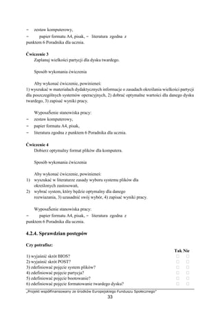 „Projekt współfinansowany ze środków Europejskiego Funduszu Społecznego”
33
− zestaw komputerowy,
− papier formatu A4, pisak, − literatura zgodna z
punktem 6 Poradnika dla ucznia.
Ćwiczenie 3
Zaplanuj wielkości partycji dla dysku twardego.
Sposób wykonania ćwiczenia
Aby wykonać ćwiczenie, powinieneś:
1) wyszukać w materiałach dydaktycznych informacje o zasadach określania wielkości partycji
dla poszczególnych systemów operacyjnych, 2) dobrać optymalne wartości dla danego dysku
twardego, 3) zapisać wyniki pracy.
WyposaŜenie stanowiska pracy:
− zestaw komputerowy,
− papier formatu A4, pisak,
− literatura zgodna z punktem 6 Poradnika dla ucznia.
Ćwiczenie 4
Dobierz optymalny format plików dla komputera.
Sposób wykonania ćwiczenia
Aby wykonać ćwiczenie, powinieneś:
1) wyszukać w literaturze zasady wyboru systemu plików dla
określonych zastosowań,
2) wybrać system, który będzie optymalny dla danego
rozwiazania, 3) uzasadnić swój wybór, 4) zapisać wyniki pracy.
WyposaŜenie stanowiska pracy:
− papier formatu A4, pisak, − literatura zgodna z
punktem 6 Poradnika dla ucznia.
4.2.4. Sprawdzian postępów
Czy potrafisz:
Tak Nie
1) wyjaśnić skrót BIOS? ⁪ ⁪
2) wyjaśnić skrót POST? ⁪ ⁪
3) zdefiniować pojęcie system plików? ⁪ ⁪
4) zdefiniować pojęcie partycja? ⁪ ⁪
5) zdefiniować pojęcie bootowanie? ⁪ ⁪
6) zdefiniować pojęcie formatowanie twardego dysku? ⁪ ⁪
 