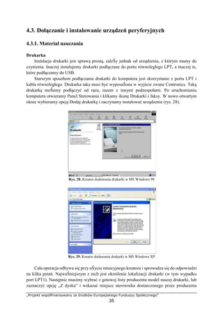 „Projekt współfinansowany ze środków Europejskiego Funduszu Społecznego”
35
4.3. Dołączanie i instalowanie urządzeń peryferyjnych
4.3.1. Materiał nauczania
Drukarka
Instalacja drukarki jest sprawą prostą, zaleŜy jednak od urządzenia, z którym mamy do
czynienia. Inaczej instalujemy drukarki podłączane do portu równoległego LPT, a inaczej te,
które podłączamy do USB.
Starszym sposobem podłączania drukarki do komputera jest skorzystanie z portu LPT i
kabla równoległego. Drukarka taka musi być wyposaŜona w wyjście zwane Centronics. Taką
drukarkę moŜemy podłączyć od razu, razem z innymi podzespołami. Po uruchomieniu
komputera otwieramy Panel Sterowania i klikamy ikonę Drukarki i faksy. W nowo otwartym
oknie wybieramy opcję Dodaj drukarkę i zaczynamy instalować urządzenie (rys. 28).
Rys. 28. Kreator dodawania drukarki w MS Windows 98
Rys. 29. Kreator dodawania drukarki w MS Windows XP
Cała operacja odbywa się przy uŜyciu intuicyjnego kreatora i sprowadza się do odpowiedzi
na kilka pytań. NajwaŜniejszym z nich jest określenie lokalizacji drukarki (w tym wypadku
port LPT1). Następnie musimy wybrać z gotowej listy producenta model naszej drukarki, lub
zaznaczyć opcję „Z dysku” i wskazać miejsce sterownika dostarczonego przez producenta
 