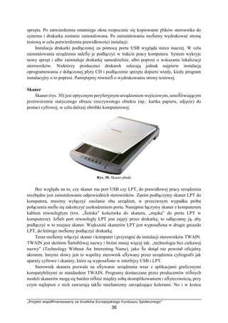 „Projekt współfinansowany ze środków Europejskiego Funduszu Społecznego”
36
sprzętu. Po zatwierdzeniu ostatniego okna rozpocznie się kopiowanie plików sterownika do
systemu i drukarka zostanie zainstalowana. Po zainstalowaniu moŜemy wydrukować stronę
testową w celu potwierdzenia prawidłowości instalacji.
Instalacja drukarki podłączonej za pomocą portu USB wygląda nieco inaczej. W celu
zainstalowania urządzenia naleŜy je podłączyć w trakcie pracy komputera. System wykryje
nowy sprzęt i albo zainstaluje drukarkę samodzielnie, albo poprosi o wskazanie lokalizacji
sterowników. Niektórzy producenci drukarek zalecają jednak najpierw instalację
oprogramowania z dołączonej płyty CD i podłączenie sprzętu dopiero wtedy, kiedy program
instalacyjny o to poprosi. Pamiętajmy równieŜ o wydrukowaniu strony testowej.
Skaner
Skaner (rys. 30) jest optycznym peryferyjnym urządzeniem wejściowym, umoŜliwiającym
przetworzenie statycznego obrazu rzeczywistego obiektu (np.: kartka papieru, zdjęcie) do
postaci cyfrowej, w celu dalszej obróbki komputerowej.
Rys. 30. Skaner płaski
Bez względu na to, czy skaner ma port USB czy LPT, do prawidłowej pracy urządzenia
niezbędne jest zainstalowanie odpowiednich sterowników. Zanim podłączymy skaner LPT do
komputera, musimy wyłączyć zasilanie obu urządzeń, w przeciwnym wypadku próba
połączenia moŜe się zakończyć uszkodzeniem portu. Następnie łączymy skaner z komputerem
kablem równoległym (tzw. „Ŝeńska” końcówka do skanera, „męska” do portu LPT w
komputerze). JeŜeli port równoległy LPT jest zajęty przez drukarkę, to odłączamy ją, aby
podłączyć w to miejsce skaner. Większość skanerów LPT jest wyposaŜona w drugie gniazdo
LPT, do którego moŜemy podłączyć drukarkę.
Teraz moŜemy włączyć skaner i komputer i przystąpić do instalacji sterowników TWAIN.
TWAIN jest skrótem Ŝartobliwej nazwy i brzmi mniej więcej tak: „technologia bez ciekawej
nazwy” (Technology Without An Interesting Name), jako Ŝe dotąd nie powstał oficjalny
akronim. Innymi słowy jest to wspólny sterownik uŜywany przez urządzenia cyfrografii jak
aparaty cyfrowe i skanery, które są wyposaŜone w interfejsy USB i LPT.
Sterownik skanera pozwala na uŜywanie urządzenia wraz z aplikacjami graficznymi
kompatybilnymi ze standardem TWAIN. Programy dostarczane przez producentów róŜnych
modeli skanerów mogą się bardzo róŜnić między sobą skomplikowaniem i uŜytecznością, przy
czym najlepsze z nich zawierają takŜe mechanizmy zarządzające kolorami. No i w końcu
 