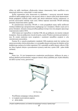 „Projekt współfinansowany ze środków Europejskiego Funduszu Społecznego”
37
róŜnią się takŜe interfejsem uŜytkownika (oknem skanowania), które umoŜliwia m.in.
skanowanie kolorowe, czarno-białe i w skali szarości.
WyŜej wspomniane tryby skanowania są standardem i zazwyczaj sterownik skanera
umoŜliwia takŜe podgląd (preview lub prescan) obrazu w danym trybie przed skanowaniem.
Dzięki podglądowi moŜemy takŜe ustalić, jaki obszar dokumentu chcemy zeskanować, co
pozwala zaoszczędzić niekiedy wiele czasu. Dobrze napisane sterowniki TWAIN dobierają
parametry skanowania tekstu i grafiki.
Po zainstalowaniu sterownika TWAIN, w wielu przypadkach mamy takŜe moŜliwość
instalacji dodatkowego oprogramowania znajdującego się w komplecie. Bardzo często jest to
prosty fotoedytor, okrojona wersja powaŜnej aplikacji (wersja Lite) oraz program optycznego
rozpoznawania znaków OCR.
JeŜeli skaner jest wyposaŜony w interfejs USB, aby go podłączyć, nie musimy wyłączać
komputera. Zaraz po podłączeniu wtyczki do portu, system Windows powinien powiadomić o
tym, Ŝe zostało znalezione nowe urządzenie i uruchomić menedŜera urządzeń w celu
zainstalowania sterowników.
Pomimo Ŝe w zamyśle projektantów standardu USB urządzenia miały być zasilane tym
samym przewodem, którym płyną dane, to w przypadku skanera stołowego nie obejdzie się bez
dodatkowego zasilacza (tu trzeba wspomnieć, Ŝe w sprzedaŜy są takŜe skanery rolkowe USB,
np. firmy Logitech, którym z powodzeniem wystarczy mała moc z portu USB – jedno źródło
zasilania).
Ploter
Ploter (rys. 31) jest komputerowym urządzeniem peryferyjnym, słuŜącym do pracy z
duŜymi płaskimi powierzchniami, mogącym nanosić obrazy (podobnie jak zwykłe drukarki),
ale takŜe wycinać wzory, grawerować.
Rys.
31. Ploter tnący
WyróŜniamy następujące rodzaje ploterów:
1. ze względu na prowadzenie papieru:
a) ploter płaski,
 