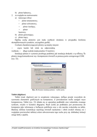 „Projekt współfinansowany ze środków Europejskiego Funduszu Społecznego”
38
b) ploter bębnowy,
2. ze względu na zastosowanie:
a) nanoszące obraz:
− ploter atramentowy,
− ploter solwentowy,
− ploter kreślący,
− ploter
laserowy,
b) ploter grawerujący,
c) ploter tnący.
Ogólną cechą ploterów jest mała szybkość działania w przypadku kreślenia
skomplikowanych rysunków, szczególnie grafiki.
Cechami charakteryzującymi plotery są między innymi:
− cięcie kartek lub rolek na odpowiednią
wielkość, − długi wydruk (maksymalnie 15 metrów).
Instalacja plotera w systemie przebiega podobnie jak instalacja drukarki z tą róŜnicą, Ŝe
plotery mogą komunikować się z komputerem równieŜ za pomocą portu szeregowego COM
(rys. 32).
Rys. 32. Kreator instalacja plotera – wybór portu.
Tablet (digitizer)
Tablet (rzad. digitizer) jest to urządzenie wskazujące, słuŜące przede wszystkim do
rysowania elementów graficznych na komputerze. Z powodzeniem moŜe zastąpić mysz
komputerową. Tablet (rys. 33) składa się ze specjalnej podkładki oraz wskaźnika zwanego
rysikiem, zwykle w kształcie długopisu. Ruch rysika po podkładce jest przenoszony do
komputera jako informacja o bieŜącym połoŜeniu oraz o sile nacisku wskaźnika na tablet.
Bardziej złoŜone konstrukcje rejestrują równieŜ nachylenie i obrót (wokół własnej osi i
względem powierzchni tabletu) celem odwzorowania tego ruchu przy np. dokładnej imitacji
smugi farby z pędzla.
 