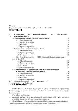 „Projekt współfinansowany ze środków Europejskiego Funduszu Społecznego”
3
Wydawca
Instytut Technologii Eksploatacji – Państwowy Instytut Badawczy, Radom 2007
SPIS TREŚCI
1. Wprowadzenie 3 2. Wymagania wstępne 4 3. Cele kształcenia
5 4. Materiał nauczania 6
4.1. Projektowanie i montaŜ zestawów komputerowych 6
4.1.1. Materiał nauczania 6
4.1.2. Pytania sprawdzające 17
4.1.3. Ćwiczenia 18
4.1.4. Sprawdzian postępów 20
4.2. Uruchamianie zestawu, instalacja systemu 21
4.2.1. Materiał nauczania 21
4.2.2. Pytania sprawdzające 30
4.2.3. Ćwiczenia 30
4.2.4. Sprawdzian postępów 32 4.3. Dołączanie i instalowanie urządzeń
peryferyjnych 33
4.3.1. Materiał nauczania 33
4.3.2. Pytania sprawdzające 37
4.3.3. Ćwiczenia 37
4.3.4. Sprawdzian postępów 38
4.4. Testowanie poprawności działania i określanie nieprawidłowości
w funkcjonowaniu sprzętu komputerowego 39
4.4.1. Materiał nauczania 39
4.4.2. Pytania sprawdzające 43
4.4.3. Ćwiczenia 43
4.4.4. Sprawdzian postępów 45
5. Sprawdzian osiągnięć 46 6. Literatura 51
1. WPROWADZENIE
Poradnik będzie Ci pomocny w przyswajaniu wiedzy o elementach składowych sprzętu
komputerowego, o zasadach montowania, uruchamiania oraz eksploatowania zestawów
komputerowych.
W poradniku zamieszczono:
− wymagania wstępne czyli wykaz niezbędnych umiejętności i wiedzy, które powinieneś
posiadać abyś mógł bez problemów korzystać z poradnika,
− cele kształcenia – wykaz umiejętności, jakie ukształtujesz podczas pracy z poradnikiem,
 