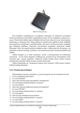 „Projekt współfinansowany ze środków Europejskiego Funduszu Społecznego”
39
Rys. 33. Tablet graficzny
Poza kształtem wyróŜniającym te urządzenia wskazujące od większości pozostałych
istotne jest pobieranie absolutnych współrzędnych ruchu, nie zaś względnych, znanych np. z
myszy. Powierzchnia tabletu stanowi dokładne odwzorowanie ekranu (czy np. okna programu
graficznego) w mniejszej skali. Zatem dotknięcia rysikiem poszczególnych rogów podkładki
przenoszą kursor natychmiast w naroŜniki ekranu, ruch myszy zaś przesuwa kursor względem
jego bieŜącego połoŜenia. Większość nowoczesnych programów graficznych (Adobe
Photoshop, Corel, itp.) potrafi przenieść dodatkowe dane z tabletu takie jak siła nacisku, czy
nachylenie na ekran, niwelując częstokroć w ten sposób konieczność stosowania dodatkowych
efektów.
Tablety dostępne są w wielu rozmiarach, zwykle z przeznaczeniem do konkretnych
zastosowań – od A6 (retusz fotografii i hobbystyczny rysunek) aŜ po A0 (programy CAD,
tworzenie map i innych projektów). Większość modeli posiada obszar roboczy pokryty
ruchomą folią, pod którą moŜna umieścić rysunek referencyjny.
Tablety komunikują się z komputerem poprzez port szeregowy COM (starsze modele),
USB lub interfejs Bluetooth.
4.3.2. Pytania sprawdzające
Odpowiadając na pytania, sprawdzisz, czy jesteś przygotowany do wykonania ćwiczeń.
1. Co to są urządzenia peryferyjne?
2. Co to jest drukarka?
3. Jakie znasz sposoby połączenia drukarki z komputerem?
4. Na czym polega instalacja drukarki w systemie?
5. Co to jest skaner?
6. Jakie znasz sposoby podłączenia skanera do komputera?
7. Co to jest TWAIN?
8. Na czym polega instalacja skanera w systemie?
9. Co to jest ploter?
10. Jakie są cechy charakterystyczne plotera?
11. Na czym polega instalacja plotera w systemie?
12. Co to jest tablet?
13. Na czym polega instalacja tabletu w systemie?
 