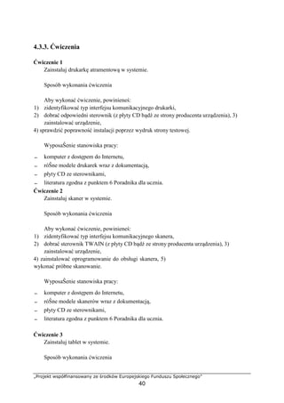 „Projekt współfinansowany ze środków Europejskiego Funduszu Społecznego”
40
4.3.3. Ćwiczenia
Ćwiczenie 1
Zainstaluj drukarkę atramentową w systemie.
Sposób wykonania ćwiczenia
Aby wykonać ćwiczenie, powinieneś:
1) zidentyfikować typ interfejsu komunikacyjnego drukarki,
2) dobrać odpowiedni sterownik (z płyty CD bądź ze strony producenta urządzenia), 3)
zainstalować urządzenie,
4) sprawdzić poprawność instalacji poprzez wydruk strony testowej.
WyposaŜenie stanowiska pracy:
− komputer z dostępem do Internetu,
− róŜne modele drukarek wraz z dokumentacją,
− płyty CD ze sterownikami,
− literatura zgodna z punktem 6 Poradnika dla ucznia.
Ćwiczenie 2
Zainstaluj skaner w systemie.
Sposób wykonania ćwiczenia
Aby wykonać ćwiczenie, powinieneś:
1) zidentyfikować typ interfejsu komunikacyjnego skanera,
2) dobrać sterownik TWAIN (z płyty CD bądź ze strony producenta urządzenia), 3)
zainstalować urządzenie,
4) zainstalować oprogramowanie do obsługi skanera, 5)
wykonać próbne skanowanie.
WyposaŜenie stanowiska pracy:
− komputer z dostępem do Internetu,
− róŜne modele skanerów wraz z dokumentacją,
− płyty CD ze sterownikami,
− literatura zgodna z punktem 6 Poradnika dla ucznia.
Ćwiczenie 3
Zainstaluj tablet w systemie.
Sposób wykonania ćwiczenia
 