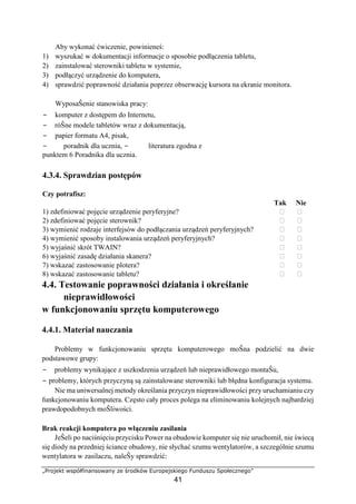 „Projekt współfinansowany ze środków Europejskiego Funduszu Społecznego”
41
Aby wykonać ćwiczenie, powinieneś:
1) wyszukać w dokumentacji informacje o sposobie podłączenia tabletu,
2) zainstalować sterowniki tabletu w systemie,
3) podłączyć urządzenie do komputera,
4) sprawdzić poprawność działania poprzez obserwację kursora na ekranie monitora.
WyposaŜenie stanowiska pracy:
− komputer z dostępem do Internetu,
− róŜne modele tabletów wraz z dokumentacją,
− papier formatu A4, pisak,
− poradnik dla ucznia, − literatura zgodna z
punktem 6 Poradnika dla ucznia.
4.3.4. Sprawdzian postępów
Czy potrafisz:
Tak Nie
1) zdefiniować pojęcie urządzenie peryferyjne? ⁪ ⁪
2) zdefiniować pojęcie sterownik? ⁪ ⁪
3) wymienić rodzaje interfejsów do podłączania urządzeń peryferyjnych? ⁪ ⁪
4) wymienić sposoby instalowania urządzeń peryferyjnych? ⁪ ⁪
5) wyjaśnić skrót TWAIN? ⁪ ⁪
6) wyjaśnić zasadę działania skanera? ⁪ ⁪
7) wskazać zastosowanie plotera? ⁪ ⁪
8) wskazać zastosowanie tabletu? ⁪ ⁪
4.4. Testowanie poprawności działania i określanie
nieprawidłowości
w funkcjonowaniu sprzętu komputerowego
4.4.1. Materiał nauczania
Problemy w funkcjonowaniu sprzętu komputerowego moŜna podzielić na dwie
podstawowe grupy:
− problemy wynikające z uszkodzenia urządzeń lub nieprawidłowego montaŜu,
− problemy, których przyczyną są zainstalowane sterowniki lub błędna konfiguracja systemu.
Nie ma uniwersalnej metody określania przyczyn nieprawidłowości przy uruchamianiu czy
funkcjonowaniu komputera. Często cały proces polega na eliminowaniu kolejnych najbardziej
prawdopodobnych moŜliwości.
Brak reakcji komputera po włączeniu zasilania
JeŜeli po naciśnięciu przycisku Power na obudowie komputer się nie uruchomił, nie świecą
się diody na przedniej ściance obudowy, nie słychać szumu wentylatorów, a szczególnie szumu
wentylatora w zasilaczu, naleŜy sprawdzić:
 