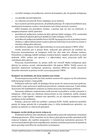 „Projekt współfinansowany ze środków Europejskiego Funduszu Społecznego”
42
− czy kabel zasilający jest podłączony zarówno do komputera, jak i do gniazda zasilającego,
− czy gniazdko jest pod napięciem,
− czy włączony jest przycisk Power znajdujący się na zasilaczu.
Są to czynności pozornie prozaiczne, ale praktyka pokazuje, Ŝe większość problemów przy
uruchomieniu komputera wynika z niewykonania tych właśnie prostych czynności.
JeŜeli komputer jest prawidłowo zasilany, a pomimo tego nie chce się uruchomić, w
następnej kolejności naleŜy sprawdzić:
− prawidłowość podłączenia zasilania do płyty głównej (kabel zasilający ATX, ewentualnie
przy niektórych płytach głównych dodatkowy kabel zasilający ATX12),
− prawidłowość podłączenia kabelka Power On/Off, łączącego przycisk na przedniej ściance
obudowy z odpowiednimi pinami na płycie głównej (informacje na ten temat są zawarte w
instrukcji obsługi płyty głównej),
− prawidłowość zapięcia zworki odpowiedzialnej za czyszczenie pamieci CMOS. JeŜeli
zworka ustawiona jest w pozycji Reset, większość płyt głównych nie uruchomi się.
Przyczyną nieuruchamiania się komputera moŜe być zbyt mała moc uŜytego zasilacza.
Stwierdzimy to odpinając kabelki zasilajace twardych dysków, napędów optycznych czy stacji
dyskietek. JeŜeli zasilacz jest sprawny i o odpowiedniej mocy, przyczyną moŜe być
uszkodzenie płyty głównej.
Przyczyną nieuruchomienia się sprzętu moŜe być równieŜ błędna konfiguracja płyty
głównej (za pomocą zworek, mikroprzełączników lub poprzez BIOS). NaleŜy jeszcze raz
sprawdzić poprawność konfiguracji sprzętowej, natomiast BIOS-owi naleŜy przywrócić
domyślne ustawienia za pomocą zworki czyszczącej pamięć CMOS.
Komputer się uruchamia, ale ekran monitora jest ciemny
Prozaiczną przyczyną moŜe być brak zasilania monitora lub wypięcie się lub uszkodzenie
kabla łączącego monitor z kartą grafiki.
Problemem moŜe być takŜe źle działająca lub po prostu źle zamocowana karta graficzna.
Kartę naleŜy wyjąć, przeczyścić spręŜonym powietrzem i starannie umocować. Często drobne
skrzywienie lub niedokładność osadzenia są właśnie przyczyną omawianego problemu.
Naruszenie stabilności osadzenia karty moŜe powstać na przykład w wyniku wstrząsów w
transporcie. JeŜeli karta jest chłodzona umieszczonym na niej wiatrakiem, naleŜy starannie
usunąć kurz z jego łopatek i radiatora oraz sprawdzić, czy po włączeniu komputera wiatrak
uruchamia się bez problemów.
Kolejną z przyczyn moŜe być problem z pamięcią RAM. NaleŜy spróbować przełoŜyć
pamięć do innego gniazda lub w przypadku pracy w trybie dwukanałowym sprawdzić, czy
pamięci są osadzone we właściwych gniazdach.
Komputer zwykle chwilę po starcie wyłącza się
Problemem moŜe być silne zabrudzenie, nieprawidłowa praca lub uszkodzenie wentylatora
chłodzącego procesor. JeŜeli wentylator się nie obraca, płyta główna po kilku sekundach moŜe
wyłączyć komputer, aby zapobiec przegrzaniu i w konsekwencji uszkodzeniu procesora. W
nowoczesnych płytach głównych niepodłączenie zasilania wentylatora procesora do gniazda na
płycie powoduje niemoŜliwość uruchomienia się komputera.
 