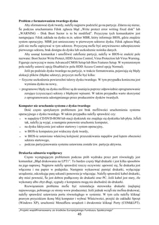 „Projekt współfinansowany ze środków Europejskiego Funduszu Społecznego”
45
Problem z formatowaniem twardego dysku
Aby sformatować dysk twardy, naleŜy najpierw podzielić go na partycje. Zdarza się nieraz,
Ŝe podczas uruchamiania Fdisk zgłasza błąd „Write protect error writing fixed disk” lub
„WARNING – Disk Boot Sector is to be modified”. Przyczyna tych komunikatów jest
następująca: Fdisk zakłada na dysku m.in. sektor MBR, który informuje BIOS, gdzie znajdzie
system operacyjny. MBR jest umieszczany w pierwszym sektorze dysku. Fdisk zgłasza błąd,
jeśli nie moŜe zapisywać w tym sektorze. Przyczyną moŜe być antywirusowe zabezpieczenie
pierwszego sektora, brak dostępu do dysku lub uszkodzenie nośnika danych.
Aby usunąć komunikat i umoŜliwić załoŜenie partycji, naleŜy w BIOS-ie znaleźć pole
nazwane: Boot Sector Write Protect, HDD Access Control, Virus Protection lub Virus Warning.
Figuruje zazwyczaj w menu Advanced CMOS Setup lub Bios Features Setup. W wymienionym
polu naleŜy ustawić opcję Disabled (w polu HDD Access Control opcję Normal).
Jeśli po podziale dysku twardego na partycje, w trakcie formatowania, pojawiają się błędy
alokacji plików (błędne sektory), przyczyn moŜe być kilka:
− fizyczne uszkodzenia powierzchni talerzy dysku twardego. W tym przypadku konieczna jest
wymiana dysku na nowy,
− programowe błędy na dysku moŜliwe są do usunięcia poprzez odpowiednie oprogramowanie
zerujące (czyszczące) sektory z błędnymi wpisami. W takim przypadku warto skorzystać
z oprogramowania udostępnianego przez producentów dysków twardych.
Komputer nie uruchamia systemu z dysku twardego
Dość często spotykanym problemem jest brak moŜliwości uruchomienia systemu
operacyjnego z dysku twardego. W takim przypadku naleŜy sprawdzić czy:
− w napędzie CD/DVD-ROM lub stacji dyskietek nie znajduje się dyskietka lub płyta. JeŜeli
tak, naleŜy ją wyjąć, a następnie ponownie uruchomic komputer,
− na dysku faktycznie jest sektor startowy i system operacyjny,
− w BlOS-ie komputera jest widoczny dysk twardy,
− w BlOS-ie ustawiono właściwą kolejność przeszukiwania napędów pod kątem obecności
sektora startowego,
− podczas partycjonowania systemu ustawiona została tzw. partycja aktywna.
Drukarka odmawia współpracy
Często występującym problemem podczas prób wydruku przez port równoległy jest
komunikat „Błąd drukowania na LPT1”. To bardzo częsty błąd drukarki i jest kilka sposobów
na jego naprawę. Najpierw naleŜy sprawdzić rzeczy oczywiste: upewnić się, Ŝe drukarka jest
włączona i ma papier w podajniku. Następnie wykasować pamięć drukarki, wyłączając
urządzenie, odczekując parę sekund i ponownie je włączając. NaleŜy sprawdzić kabel drukarki,
aby mieć pewność, Ŝe jest dobrze podłączony do drukarki oraz PC. Jeśli kabel jest stary, źle
wykonany albo zbyt długi, sygnały z komputera mogą nie dochodzić do drukarki.
Rozwiązaniem problemu moŜe być reinstalacja sterownika drukarki (najlepiej
najnowszego, pobranego ze strony www producenta). Jeśli jednak wciąŜ nie moŜna drukować,
naleŜy sprawdzić ustawienia portu równoległego w systemie. W tym celu naleŜy kliknąć
prawym przyciskiem ikonę Mój komputer i wybrać Właściwości, przejść do zakładki Sprzęt
(Windows XP), uruchomić MenedŜera urządzeń i dwukrotnie kliknąć Porty (COM&LPT).
 