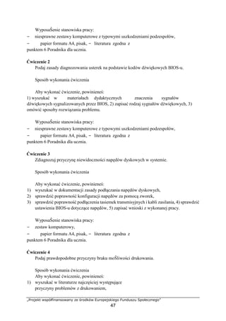 „Projekt współfinansowany ze środków Europejskiego Funduszu Społecznego”
47
WyposaŜenie stanowiska pracy:
− niesprawne zestawy komputerowe z typowymi uszkodzeniami podzespołów,
− papier formatu A4, pisak, − literatura zgodna z
punktem 6 Poradnika dla ucznia.
Ćwiczenie 2
Podaj zasady diagnozowania usterek na podstawie kodów dźwiękowych BIOS-u.
Sposób wykonania ćwiczenia
Aby wykonać ćwiczenie, powinieneś:
1) wyszukać w materiałach dydaktycznych znaczenia sygnałów
dźwiękowych sygnalizowanych przez BIOS, 2) zapisać rodzaj sygnałów dźwiękowych, 3)
omówić sposoby rozwiązania problemu.
WyposaŜenie stanowiska pracy:
− niesprawne zestawy komputerowe z typowymi uszkodzeniami podzespołów,
− papier formatu A4, pisak, − literatura zgodna z
punktem 6 Poradnika dla ucznia.
Ćwiczenie 3
Zdiagnozuj przyczynę niewidoczności napędów dyskowych w systemie.
Sposób wykonania ćwiczenia
Aby wykonać ćwiczenie, powinieneś:
1) wyszukać w dokumentacji zasady podłączania napędów dyskowych,
2) sprawdzić poprawność konfiguracji napędów za pomocą zworek,
3) sprawdzić poprawność podłączenia tasiemek transmisyjnych i kabli zasilania, 4) sprawdzić
ustawienia BIOS-u dotyczące napędów, 5) zapisać wnioski z wykonanej pracy.
WyposaŜenie stanowiska pracy:
− zestaw komputerowy,
− papier formatu A4, pisak, − literatura zgodna z
punktem 6 Poradnika dla ucznia.
Ćwiczenie 4
Podaj prawdopodobne przyczyny braku moŜliwości drukowania.
Sposób wykonania ćwiczenia
Aby wykonać ćwiczenie, powinieneś:
1) wyszukać w literaturze najczęściej występujące
przyczyny problemów z drukowaniem,
 