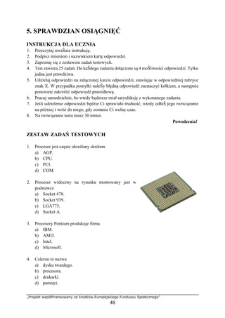 „Projekt współfinansowany ze środków Europejskiego Funduszu Społecznego”
49
5. SPRAWDZIAN OSIĄGNIĘĆ
INSTRUKCJA DLA UCZNIA
1. Przeczytaj uwaŜnie instrukcję.
2. Podpisz imieniem i nazwiskiem kartę odpowiedzi.
3. Zapoznaj się z zestawem zadań testowych.
4. Test zawiera 25 zadań. Do kaŜdego zadania dołączone są 4 moŜliwości odpowiedzi. Tylko
jedna jest prawdziwa.
5. Udzielaj odpowiedzi na załączonej karcie odpowiedzi, stawiając w odpowiedniej rubryce
znak X. W przypadku pomyłki naleŜy błędną odpowiedź zaznaczyć kółkiem, a następnie
ponownie zakreślić odpowiedź prawidłową.
6. Pracuj samodzielnie, bo wtedy będziesz miał satysfakcję z wykonanego zadania.
7. Jeśli udzielenie odpowiedzi będzie Ci sprawiało trudność, wtedy odłóŜ jego rozwiązanie
na później i wróć do niego, gdy zostanie Ci wolny czas.
8. Na rozwiązanie testu masz 30 minut.
Powodzenia!
ZESTAW ZADAŃ TESTOWYCH
1. Procesor jest często określany skrótem
a) AGP.
b) CPU.
c) PCI.
d) COM.
2. Procesor widoczny na rysunku montowany jest w
podstawce
a) Socket 478.
b) Socket 939.
c) LGA775.
d) Socket A.
3. Procesory Pentium produkuje firma
a) IBM.
b) AMD.
c) Intel.
d) Microsoft.
4. Celeron to nazwa
a) dysku twardego.
b) procesora.
c) drukarki.
d) pamięci.
 