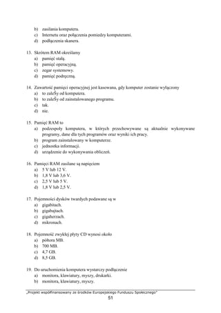 „Projekt współfinansowany ze środków Europejskiego Funduszu Społecznego”
51
b) zasilania komputera.
c) Internetu oraz połączenia pomiedzy komputerami.
d) podłączenia skanera.
13. Skrótem RAM określamy
a) pamięć stałą.
b) pamięć operacyjną.
c) zegar systemowy.
d) pamięć podręczną.
14. Zawartość pamięci operacyjnej jest kasowana, gdy komputer zostanie wyłączony
a) to zaleŜy od komputera.
b) to zaleŜy od zainstalowanego programu.
c) tak.
d) nie.
15. Pamięć RAM to
a) podzespoły komputera, w których przechowywane są aktualnie wykonywane
programy, dane dla tych programów oraz wyniki ich pracy.
b) program zainstalowany w komputerze.
c) jednostka informacji.
d) urządzenie do wykonywania obliczeń.
16. Pamięci RAM zasilane są napięciem
a) 5 V lub 12 V.
b) 1,8 V lub 3,6 V.
c) 2,5 V lub 5 V.
d) 1,8 V lub 2,5 V.
17. Pojemności dysków twardych podawane są w
a) gigabitach.
b) gigabajtach.
c) gigaherzach.
d) mikronach.
18. Pojemność zwykłej płyty CD wynosi około
a) półtora MB.
b) 700 MB.
c) 4,7 GB.
d) 8,5 GB.
19. Do uruchomienia komputera wystarczy podłączenie
a) monitora, klawiatury, myszy, drukarki.
b) monitora, klawiatury, myszy.
 