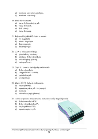 „Projekt współfinansowany ze środków Europejskiego Funduszu Społecznego”
52
c) monitora, klawiatury, zasilania.
d) monitora, klawiatury.
20. Skrót FDD oznacza
a) stację dysków sieciowych.
b) stację dyskietek.
c) dysk twardy.
d) stację dokującą.
21. Pojemność dyskietki 3,5 cala to niecałe
a) pół megabajta.
b) półtora megabajta.
c) dwa megabajty.
d) trzy megabajty.
22. ATX to oznaczenie rodzaju
a) gniazda karty sieciowej.
b) interfejsu dysków twardych.
c) zasilania płyty głównej.
d) karty graficznej.
23. Tryb SLI oznacza rodzaj połączenia dwóch
a) dysków twardych.
b) kart grafiki PCI Express.
c) kart sieciowych.
d) kości pamięci.
24. Złącze SATA słuŜy do podłączania
a) stacji dyskietek.
b) napędów dyskowych i optycznych.
c) monitora.
d) zasilania do płyty głównej.
25. Taśma sygnałowa przedstawiona na rysunku słuŜy do podłączania
a) dysków twardych IDE.
b) dysków twardych SATA.
c) stacji dyskietek FDD.
d) napędów optycznych.
 