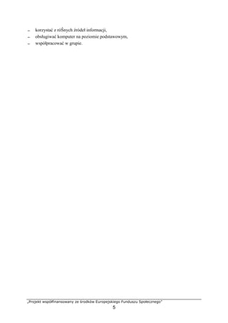 „Projekt współfinansowany ze środków Europejskiego Funduszu Społecznego”
5
− korzystać z róŜnych źródeł informacji,
− obsługiwać komputer na poziomie podstawowym,
− współpracować w grupie.
 