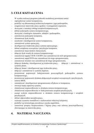 „Projekt współfinansowany ze środków Europejskiego Funduszu Społecznego”
6
3. CELE KSZTAŁCENIA
W wyniku realizacji programu jednostki modułowej powinieneś umieć:
– zaprojektować zestaw komputerowy,
– posłuŜyć się dokumentacją techniczną komputera i jego podzespołów,
– zorganizować stanowisko pracy zgodnie z wymaganiami ergonomii,
– skorzystać z instrukcji obsługi urządzeń komputerowych,
– dobrać podzespoły zestawu komputerowego,
– skorzystać z katalogów elementów, układów i podzespołów,
– zamontować podzespoły komputera,
– sformatować dysk twardy,
– uruchomić i skonfigurować zestaw komputerowy,
– zainstalować system operacyjny,
– skonfigurować środowisko pracy systemu operacyjnego,
– dobrać urządzenia wewnętrzne i peryferyjne komputera,
– zamontować stacje dysków elastycznych,
– dołączyć dysk twardy do zestawu komputerowego,
– zamontować napędy CD-R i CD-RW oraz zainstalować do nich oprogramowanie,
– zamontować napęd DVD oraz zainstalować do niego oprogramowanie,
– zamontować streamer oraz zainstalować do niego oprogramowanie,
– dołączyć drukarkę i skonfigurować jej środowisko pracy, – dołączyć i zainstalować w
systemie ploter,
– dołączyć skaner i skonfigurować jego środowisko pracy,
– dołączyć i zainstalować w systemie digitizer,
– przetestować poprawność funkcjonowania poszczególnych podzespołów zestawu
komputerowego,
– przetestować poprawność działania dołączonych urządzeń wewnętrznych i peryferyjnych,
– ustawić BIOS,
– zainstalować i skonfigurować oprogramowanie uŜytkowe w komputerze,
– stworzyć kopię zapasową systemu,
– zlokalizować nieprawidłowości w działaniu zestawu komputerowego,
– zlokalizować nieprawidłowości w funkcjonowaniu urządzeń peryferyjnych,
– usunąć wykryte nieprawidłowości w działaniu zestawu komputerowego i urządzeń
peryferyjnych,
– dobrać odpowiednie narzędzia pracy,
– wykonać czynności montaŜowe z zachowaniem właściwej kolejności,
– posłuŜyć się terminologią zawodową w języku angielskim,
– zastosować przepisy bezpieczeństwa i higieny pracy oraz ochrony przeciwpoŜarowej
obowiązujące na stanowisku pracy.
4. MATERIAŁ NAUCZANIA
 