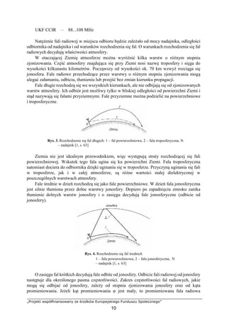 „Projekt współfinansowany ze środków Europejskiego Funduszu Społecznego”
10
UKF CCIR – 88...108 MHz
Natężenie fali radiowej w miejscu odbioru będzie zależało od mocy nadajnika, odległości
odbiornika od nadajnika i od warunków rozchodzenia się fal. O warunkach rozchodzenia się fal
radiowych decydują właściwości atmosfery.
W otaczającej Ziemię atmosferze można wyróżnić kilka warstw o różnym stopniu
zjonizowania. Część atmosfery znajdująca się przy Ziemi nosi nazwę troposfery i sięga do
wysokości kilkunastu kilometrów. Począwszy od wysokości ok. 70 km wzwyż rozciąga się
jonosfera. Fale radiowe przechodzące przez warstwy o różnym stopniu zjonizowania mogą
ulegać załamaniu, odbiciu, tłumieniu lub przejść bez zmian kierunku propagacji.
Fale długie rozchodzą się we wszystkich kierunkach, ale nie odbijają się od zjonizowanych
warstw atmosfery. Ich odbiór jest możliwy tylko w bliskiej odległości od powierzchni Ziemi i
stąd nazywają się falami przyziemnymi. Fale przyziemne można podzielić na powierzchniowe
i troposferyczne.
Rys. 3. Rozchodzenie się fal długich: 1 – fal powierzchniowa, 2 – fala troposferyczna, N
– nadajnik [1, s. 63]
Ziemia nie jest idealnym przewodnikiem, więc występują straty rozchodzącej się fali
powierzchniowej. Wskutek tego fala ugina się ku powierzchni Ziemi. Fala troposferyczna
natomiast dociera do odbiornika dzięki uginaniu się w troposferze. Przyczyną uginania się fali
w troposferze, jak i w całej atmosferze, są różne wartości stałej dielektrycznej w
poszczególnych warstwach atmosfery.
Fale średnie w dzień rozchodzą się jako fale powierzchniowe. W dzień fala jonosferyczna
jest silnie tłumiona przez dolne warstwy jonosfery. Dopiero po zapadnięciu zmroku zanika
tłumienie dolnych warstw jonosfery i o zasięgu decydują fale jonosferyczne (odbicie od
jonosfery).
Rys. 4. Rozchodzenie się fal średnich
1 – fala powierzchniowa, 2 – fala jonosferyczna, N
– nadajnik [1, s. 63]
O zasięgu fal krótkich decydują fale odbite od jonosfery. Odbicie fali radiowej od jonosfery
następuje dla określonego pasma częstotliwości. Zakres częstotliwości fal radiowych, jakie
mogą się odbijać od jonosfery, zależy od stopnia zjonizowania jonosfery oraz od kąta
promieniowania. Jeżeli kąt promieniowania φ jest mały, to promieniowana fala radiowa
 