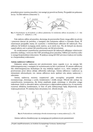 „Projekt współfinansowany ze środków Europejskiego Funduszu Społecznego”
11
przeniknie przez warstwę jonosfery i nie nastąpi jej powrót na Ziemię. Przypadek ten pokazano
na rys. 5a (fala radiowa oznaczona 1).
Rys. 5. Rozchodzenie się fal krótkich: a) odbicie jednokrotne; b) wielokrotne odbicie od jonosfery 1, 2 – fale
radiowe, N – nadajnik [1, s. 64]
Fale radiowe odbite od jonosfery, docierając do powierzchni Ziemi, mogą odbić się od niej
i ponownie dotrzeć do jonosfery, a następnie ulec kolejnemu odbiciu w kierunku Ziemi. W
omawianym przypadku mamy do czynienia z wielokrotnym odbiciem fal radiowych. Przy
odbiorze fal krótkich występują strefy martwe, są to strefy (rys. 5b), do których nie dociera
sygnał radiowy ani w postaci fali jonosferycznej, ani fali przyziemnej.
Ze zwiększaniem częstotliwości promieniowanych fal radiowych odbijające właściwości
jonosfery zanikają, i wówczas fale UKF przenikają przez jonosferę. Odbiór jest możliwy tylko
w zasięgu bezpośredniej widoczności. W praktyce zasięg fal UKF jest nieco większy niż wynika
to z bezpośredniej widoczności.
Anteny nadawcze i odbiorcze
Zadaniem anteny nadawczej jest przetworzenie mocy sygnału w.cz. na energię fali
elektromagnetycznej, a następnie na wyemitowaniu tej fali w przestrzeń. W antenie odbiorczej
fala elektromagnetyczna dochodząca do niej indukuje napięcie w.cz., które następnie jest
przetwarzane przez dalsze układy odbiornika radiowego. Antena odbiorcza i nadawcza są
elementami odwracalnymi, tzn. antena odbiorcza może spełniać rolę anteny nadawczej i
odwrotnie.
Antenę nadawczą możemy rozpatrywać jako szczególny przypadek obwodu
rezonansowego, złożonego z cewki, kondensatora i źródła energii. Obwód taki cechuje się
częstotliwością rezonansową, dla której amplituda prądu zmiennego w obwodzie osiąga
maksimum. Jeżeli w obwodzie takim, uziemionym w odpowiednim punkcie (rys. 6) zaczniemy
rozsuwać okładziny kondensatora, to linie sił pola elektrycznego będą obejmowały coraz
większą przestrzeń. W ostatniej fazie otrzymamy tzw. obwód otwarty.
Rys. 6. Przekształcenie zamkniętego obwodu rezonansowego w antenę nadawczą [2, s. 29]
Antena radiowa charakteryzuje się następującymi podstawowymi parametrami:
 