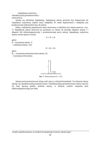 „Projekt współfinansowany ze środków Europejskiego Funduszu Społecznego”
12
– impedancją wejściową, –
charakterystyką promieniowania, –
sprawnością.
Antena ma określoną impedancję. Impedancja anteny powinna być dopasowana do
impedancji wyjściowej stopnia mocy nadajnika. W stanie dopasowania z nadajnika jest
przekazywana maksymalna moc do anteny.
Jedną z najbardziej popularnych anten stosowaną w radiofonii jest antena pionowa (rys.
7). Impedancja anteny pionowej na zaciskach a-a zależy od stosunku długości anteny l i
długości fali elektromagnetycznej λ promieniowanej przez antenę. Impedancję wejściową
anteny można opisać wzorem:
Z = R + jX
gdzie:
R – rezystancja anteny, X
– reaktancja anteny. oraz
R = Rp + Rstr
gdzie:
Rp – rezystancja promieniowania anteny, Rstr
– rezystancja strat anteny.
Rys. 7. Antena pionowa [1, s. 65]
Antena może promieniować różną cześć mocy w różnych kierunkach. Tę własność anteny
opisuje się charakterystyką promieniowania. Charakterystyką promieniowania anteny nazywa
się linię łączącą punkty dookoła anteny, w których wartość natężenia pola
elektromagnetycznego jest stała.
 