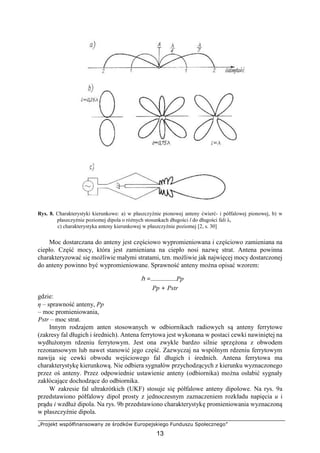 „Projekt współfinansowany ze środków Europejskiego Funduszu Społecznego”
13
Rys. 8. Charakterystyki kierunkowe: a) w płaszczyźnie pionowej anteny ćwierć- i półfalowej pionowej, b) w
płaszczyźnie poziomej dipola o różnych stosunkach długości l do długości fali λ,
c) charakterystyka anteny kierunkowej w płaszczyźnie poziomej [2, s. 30]
Moc dostarczana do anteny jest częściowo wypromieniowana i częściowo zamieniana na
ciepło. Część mocy, która jest zamieniana na ciepło nosi nazwę strat. Antena powinna
charakteryzować się możliwie małymi stratami, tzn. możliwie jak najwięcej mocy dostarczonej
do anteny powinno być wypromieniowane. Sprawność anteny można opisać wzorem:
h = Pp
Pp + Pstr
gdzie:
η – sprawność anteny, Pp
– moc promieniowania,
Pstr – moc strat.
Innym rodzajem anten stosowanych w odbiornikach radiowych są anteny ferrytowe
(zakresy fal długich i średnich). Antena ferrytowa jest wykonana w postaci cewki nawiniętej na
wydłużonym rdzeniu ferrytowym. Jest ona zwykle bardzo silnie sprzężona z obwodem
rezonansowym lub nawet stanowić jego część. Zazwyczaj na wspólnym rdzeniu ferrytowym
nawija się cewki obwodu wejściowego fal długich i średnich. Antena ferrytowa ma
charakterystykę kierunkową. Nie odbiera sygnałów przychodzących z kierunku wyznaczonego
przez oś anteny. Przez odpowiednie ustawienie anteny (odbiornika) można osłabić sygnały
zakłócające dochodzące do odbiornika.
W zakresie fal ultrakrótkich (UKF) stosuje się półfalowe anteny dipolowe. Na rys. 9a
przedstawiono półfalowy dipol prosty z jednoczesnym zaznaczeniem rozkładu napięcia u i
prądu i wzdłuż dipola. Na rys. 9b przedstawiono charakterystykę promieniowania wyznaczoną
w płaszczyźnie dipola.
 