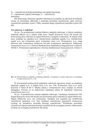„Projekt współfinansowany ze środków Europejskiego Funduszu Społecznego”
16
Fpl - częstotliwość pośrednia pochodząca od sygnału lustrzanego,
Fl – częstotliwość sygnału lustrzanego, Fh – częstotliwość
heterodyny.
Dla skutecznego stłumienia sygnałów lustrzanych (szczególnie na zakresach fal krótkich)
stosuje się konstrukcję odbiornika z podwójną przemianą częstotliwości, gdzie pierwsza
częstotliwość pośrednia wynosi 2 MHz, natomiast druga częstotliwość pośrednia wynosi 465
kHz.
Tor nadawczy w radiofonii
Na rys. 13a przedstawiono schemat blokowy nadajnika radiowego, w którym modulacja
amplitudy odbywa się w stopniu małej mocy. Sygnał akustyczny mowy lub muzyki jest
przetwarzany przez mikrofon na sygnał elektryczny i następnie wzmacniany. W stopniu małej
mocy moduluje się sygnałem m.cz. (akustycznym) amplitudę sygnału w.cz. Zmodulowany
sygnał w.cz. jest wzmacniany przez wzmacniacz mocy w.cz. Wzmacniacze w.cz. mogą
pracować jako wzmacniacze selektywne lub jako wzmacniacze aperiodyczne. Selektywne
wzmacniacze mocy w.cz. o liniowej charakterystyce amplitudowej mogą pracować w klasie B,
AB lub A. Wzmacniacze aperiodyczne o liniowej charakterystyce muszą pracować w klasie A.
Rys. 13. Schemat blokowy nadajnika z modulacją amplitudy: a) modulacja w stopniu małej mocy, b) modulacja
w stopniu dużej mocy [1, s. 50]
W rozwiązaniach praktycznych nadajników radiowych najczęściej stosuje się modulację
amplitudy sygnału w.cz. w stopniu mocy w.cz. (rys. 13b). Wzmacniacz mocy w.cz. może
pracować w klasie B lub C. Między anteną a wzmacniaczem mocy znajduje się obwód
sprzęgający. Pozwala on na dopasowanie impedancji anteny do impedancji wyjściowej
wzmacniacza mocy w.cz.
Na rys. 14 przedstawiono schemat nadajnika radiowego z modulacją częstotliwości FM.
Sygnał akustyczny mowy lub muzyki jest przetwarzany przez mikrofon na sygnał elektryczny.
Sygnał elektryczny m.cz. jest wzmacniany. Następnie tym sygnałem jest modulowana
częstotliwość generatora w.cz. Przy modulacji częstotliwości generatorów kwarcowych
uzyskuje się stosunkowo niewielką dewiację częstotliwości. Wielokrotne powielenie
częstotliwości daje powiększenie dewiacji częstotliwości do wymaganej wartości. Jednocześnie
uzyskuje się wymaganą częstotliwość fali nośnej.
 