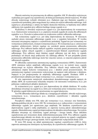 „Projekt współfinansowany ze środków Europejskiego Funduszu Społecznego”
18
Obecnie omówimy tor przeznaczony do odbioru sygnałów AM. W obwodzie wejściowym
wydzielany jest sygnał o tej częstotliwości, do której jest dostrojony obwód wejściowy. W skład
obwodu wejściowego wchodzi eliminator p.cz. Zadaniem jego jest tłumienie sygnałów o
częstotliwości pośredniej, jakie mogą dostać się z anteny do wejścia odbiornika radiowego. Jeśli
sygnał p.cz. przychodzący z anteny nie będzie skutecznie tłumiony, to będziemy mieć odbiór
zakłócony tym sygnałem przy odbiorze każdego innego sygnału w.cz.
Wydzielony w obwodzie wejściowym sygnał w.cz. jest doprowadzony do wzmacniacza
w.cz. Zastosowanie wzmacniacza w.cz. poprawia stosunek sygnału do szumu dla odbieranych
sygnałów w.cz. Pozwala to jednocześnie na zwiększenie czułości odbiornika radiowego.
Tak wzmocniony sygnał w.cz. jest dalej doprowadzony do mieszacza. W mieszaczu
zachodzi proces mieszania odbieranego sygnału w.cz. z sygnałem heterodyny. W wyniku
mieszania otrzymujemy napięcie o częstotliwości pośredniej. Sygnał ten jest wzmacniany we
wzmacniaczu selektywnym, zwanym wzmacniaczem p.cz. We wzmacniaczu p.cz. umieszczono
regulator selektywności, którym reguluje się szerokość pasma przenoszenia odbiornika
radiowego. Przy odbiorze bardzo słabych sygnałów zwężenie pasma przenoszenia zmniejsza
zakłócający wpływ silnych sygnałów o częstotliwościach bliskich częstotliwości sygnału
odbieranego. Przy odbiorze stacji lokalnej sygnał odbierany jest tak duży, że sygnały
pochodzące od innych stacji praktycznie nie zakłócają odbioru. W tym przypadku pasmo
przenoszenia odbiornika radiowego może być znacznie szersze, co znacznie poprawia jakość
odbieranych sygnałów.
W odbiorniku zastosowano automatyczną regulację wzmocnienia (ARW). Zastosowanie
ARW zmniejsza wpływ amplitudy odbieranego sygnału w.cz. na wartość mocy sygnału
akustycznego na wyjściu odbiornika. Przy odbiorze silnych stacji nadawczych, ARW
zabezpiecza stopnie końcowe wzmacniacza p.cz. i detektor przed przesterowaniem. Do
automatycznej regulacji wzmocnienia wykorzystuje się napięcie stałe pobierane z detektora.
Napięcie to jest proporcjonalne do amplitudy odbieranego sygnału. Działanie ARW w
przedstawionym układzie jest objęty wzmacniacz w.cz., mieszacz i wzmacniacz p.cz.
W celu zapewnienia mniejszych zniekształceń demodulowanego sygnału napięcie do
układu ARW, do wysterowania wskaźnika strojenia i do sterowania wzmacniaczy m.cz. jest
pobierane z oddzielnych układów detektorów.
Ze wzmacniacza p.cz. sygnał p.cz jest doprowadzony do układu detektora. W wyniku
demodulacji otrzymuje się sygnał m.cz, który jest wzmacniany przez wzmacniacz mocy m.cz.
W głośniku sygnał elektryczny jest przetwarzany na sygnał akustyczny.
Tor FM odbiornika radiowego składa się z następujących układów: obwodu wejściowego,
wzmacniacza w.cz., wzmacniacza p.cz., detektora częstotliwości i dekodera sygnału
stereofonicznego.
Początkowe układy toru FM, takie jak wzmacniacz w.cz, mieszacz oraz heterodyna,
spełniają podobną rolę jak w torze AM. We wzmacniaczu p.cz. jednocześnie z wzmocnieniem
odbieranego sygnału jest ograniczona jego amplituda. Do detektora częstotliwości jest
doprowadzony sygnał o stałej amplitudzie, co zapewnia wyższą jakość zdemodulowanego
sygnału. Zdemodulowany sygnał jest doprowadzony do dekodera stereofonicznego. Na wyjściu
dekodera otrzymuje się rozdzielony sygnał prawego i lewego kanału. Praca dekodera
sygnalizowana jest świeceniem diody elektroluminescencyjnej LED. Przy odbiorze sygnału
monofonicznego dekoder nie działa, ale na jego wyjściach pojawia się sygnał o amplitudzie
takiej samej dla lewego i prawego kanału. Jest to sygnalizowane wyłączeniem diody LED.
W torze FM stosuje się układ automatycznej regulacji częstotliwości (ARCz), który
zapewnia automatyczne dostrojenie się heterodyny do częstotliwości odbieranego sygnału. W
 