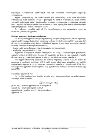 „Projekt współfinansowany ze środków Europejskiego Funduszu Społecznego”
19
niektórych rozwiązaniach technicznych jest też stosowana automatyczna regulacja
wzmocnienia.
Sygnał stereofoniczny po zdekodowaniu jest wzmacniany przez dwa niezależne
wzmacniacze m.cz. (kanału: lewego i prawego). W każdym wzmacniaczu m.cz. można
wyróżnić następujące układy funkcjonalne: regulator wzmocnienia, wzmacniacz napięcia
m.cz., regulator barwy dźwięku i wzmacniacz mocy. Układ regulacji barwy dźwięku umożliwia
niezależną regulacje niskich i wysokich tonów.
Przy odbiorze sygnałów AM lub FM monofonicznych oba wzmacniacze m.cz. są
sterowane tym samym sygnałem.
Rodzaje modulacji. Budowa modulatorów
Do przesyłania sygnałów akustycznych (mowy, muzyki) drogą radiową używa się innego
sygnału elektrycznego (fali nośnej) o znacznie większej częstotliwości, na który „nakłada się”
elektryczny sygnał akustyczny. Proces „nakładania” sygnału akustycznego na sygnał o znacznie
większej częstotliwości nazywamy modulacją.
Sygnał elektryczny charakteryzuje się następującymi parametrami:
– amplitudą, – częstotliwością, – fazą.
Sygnałem akustycznym można oddziaływać na każdy z wymienionych parametrów
sygnału wielkiej częstotliwości (w.cz.). W zależności od tego na jaki parametr sygnału
elektrycznego w.cz. oddziałuje sygnał akustyczny rozróżnia się rodzaje modulacji.
Jeśli sygnał akustyczny oddziałuje na wartość amplitudy sygnału w.cz., to mamy do
czynienia z modulacją amplitudy (AM). Jeśli sygnał akustyczny oddziałuje na wartość
częstotliwości sygnału w.cz., to mamy do czynienia z modulacją częstotliwości (FM). Przy
oddziaływaniu sygnałem akustycznym na fazę sygnału w.cz. mamy do czynienia z modulacją
fazy (PM).
Modulacja amplitudy AM
Na rys. 16a przedstawiono przebieg sygnału w.cz., którego amplituda jest stała w czasie.
Można go opisać wzorem
u(t)=UW cos(2pFt +Φo )
gdzie: u(t) – wartość sygnału w.cz. w danej chwili
czasu t, Uw – amplituda sygnału w.cz., F –
częstotliwość sygnału w.cz., Φo – faza początkowa
sygnału w.cz..
 