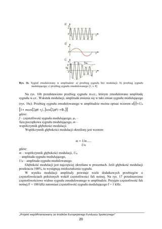 „Projekt współfinansowany ze środków Europejskiego Funduszu Społecznego”
20
Rys. 16. Sygnał zmodulowany w amplitudzie: a) przebieg sygnału bez modulacji; b) przebieg sygnału
modulującego; c) przebieg sygnału zmodulowanego [1, s. 8]
Na rys. 16b przedstawiono przebieg sygnału m.cz., którym zmodulowano amplitudę
sygnału w.cz.. Wskutek modulacji, amplituda zmienia się w takt zmian sygnału modulującego
(rys. 16c). Przebieg sygnału zmodulowanego w amplitudzie można opisać wzorem u(t)=UW
[1+ mcos(2pft +j o )cos(2pFt +Φo )]
gdzie:
f – częstotliwość sygnału modulującego, φo –
faza początkowa sygnału modulującego, m –
współczynnik głębokości modulacji.
Współczynnik głębokości modulacji określony jest wzorem
m = Um
Uw
gdzie:
m – współczynnik głębokości modulacji, Um
– amplituda sygnału modulującego,
UW – amplituda sygnału modulowanego.
Głębokość modulacji jest najczęściej określana w procentach. Jeśli głębokość modulacji
przekracza 100%, to występują zniekształcenia sygnału.
W wyniku modulacji amplitudy powstaje wiele dodatkowych przebiegów o
częstotliwościach położonych wokół częstotliwości fali nośnej. Na rys. 17 przedstawiono
częstotliwościowe widmo sygnału zmodulowanego w amplitudzie. Przyjęto częstotliwość fali
nośnej F = 100 kHz natomiast częstotliwość sygnału modulującego f = 1 kHz.
 