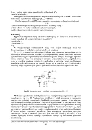 „Projekt współfinansowany ze środków Europejskiego Funduszu Społecznego”
23
fm max – wartość maksymalna częstotliwości modulującej, ΔFn
– dewiacja fali nośnej.
Dla sygnału radiofonicznego została przyjęta wartość dewiacji ΔFn = 50 kHz oraz wartość
maksymalna częstotliwości modulującej fm max = 15 kHz.
Modulacja częstotliwości FM ma szereg zalet w stosunku do modulacji amplitudowej
AM:
– znacznie szersze pasmo akustyczne przenoszone przez falę nośną, –
system odbioru FM wolny jest od zakłóceń amplitudowych, –
możliwość przekazywania programów stereofonicznych.
Modulatory
Sygnałem elektrycznym mowy lub muzyki moduluje się falę nośną w.cz. W zależności od
rodzaju modulacji fali nośnej wyróżnia się modulatory:
– amplitudy, –
częstotliwości, –
fazy.
W tranzystorowych wzmacniaczach mocy w.cz. sygnał modulujący może być
doprowadzony do obwodu bazy, emitera lub obwodu kolektora.
Na rys. 21 przedstawiono schemat przykładowy tranzystorowego wzmacniacza mocy z
modulacją w obwodzie emitera. Sygnał w.cz. jest doprowadzony do bazy tranzystora, natomiast
sygnał modulujący jest doprowadzony do emitera tranzystora. Napięcie modulujące wywołuje
zmianę amplitudy prądu w.cz. płynącego w obwodzie kolektora tranzystora. Amplituda prądu
w.cz. w obwodzie kolektora zmienia się współbieżnie z wartością sygnału modulującego.
Modulacja w obwodzie emitera jest bardziej liniowa niż w obwodzie bazy. Liniowy zakres
modulacji osiąga się przy współczynniku głębokości modulacji dochodzącym do m = 90%.
Rys. 21. Wzmacniacz w.cz. z modulacja w obwodzie emitera [1, s. 59]
Modulacja częstotliwości może być realizowana przez przestrajanie generatora napięciem
modulującym. Na rys. 22 Przedstawiono przykładowy układ generatora z rezonatorem
kwarcowym z modulacją częstotliwości. W układzie tym rezonator kwarcowy X jest połączony
szeregowo z pojemnością wypadkową Cw. Pojemność wypadkowa Cw określa pojemność diody
pojemnościowej D i pojemności kondensatora C. Napięcie modulujące doprowadzone do diody
pojemnościowej będzie wywoływać zmianę jej pojemności. Pojemność wypadkowa Cw, z jaką
jest połączony rezonator kwarcowy, będzie również zmieniać się w takt napięcia modulującego.
Wywołane zmiany pojemności wypadkowej będą powodować przestrajanie generatora
kwarcowego. Zakres przestrajania generatora jest niewielki (mniejszy niż 0,5%). Chcąc
uzyskać wymaganą wartość dewiacji częstotliwości stosuje się wielokrotne powielanie
częstotliwości.
 