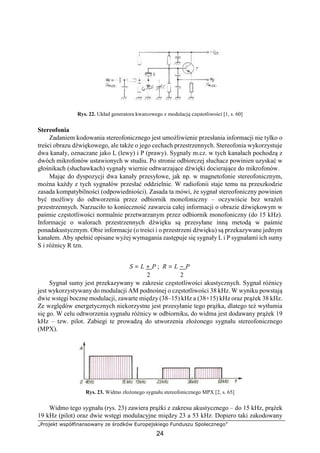 „Projekt współfinansowany ze środków Europejskiego Funduszu Społecznego”
24
Rys. 22. Układ generatora kwarcowego z modulacją częstotliwości [1, s. 60]
Stereofonia
Zadaniem kodowania stereofonicznego jest umożliwienie przesłania informacji nie tylko o
treści obrazu dźwiękowego, ale także o jego cechach przestrzennych. Stereofonia wykorzystuje
dwa kanały, oznaczane jako L (lewy) i P (prawy). Sygnały m.cz. w tych kanałach pochodzą z
dwóch mikrofonów ustawionych w studiu. Po stronie odbiorczej słuchacz powinien uzyskać w
głośnikach (słuchawkach) sygnały wiernie odtwarzające dźwięki docierające do mikrofonów.
Mając do dyspozycji dwa kanały przesyłowe, jak np. w magnetofonie stereofonicznym,
można każdy z tych sygnałów przesłać oddzielnie. W radiofonii staje temu na przeszkodzie
zasada kompatybilności (odpowiedniości). Zasada ta mówi, że sygnał stereofoniczny powinien
być możliwy do odtworzenia przez odbiornik monofoniczny – oczywiście bez wrażeń
przestrzennych. Narzuciło to konieczność zawarcia całej informacji o obrazie dźwiękowym w
paśmie częstotliwości normalnie przetwarzanym przez odbiornik monofoniczny (do 15 kHz).
Informacje o walorach przestrzennych dźwięku są przesyłane inną metodą w paśmie
ponadakustycznym. Obie informacje (o treści i o przestrzeni dźwięku) są przekazywane jednym
kanałem. Aby spełnić opisane wyżej wymagania zastępuje się sygnały L i P sygnałami ich sumy
S i różnicy R tzn.
S = L + P ; R = L − P
2 2
Sygnał sumy jest przekazywany w zakresie częstotliwości akustycznych. Sygnał różnicy
jest wykorzystywany do modulacji AM podnośnej o częstotliwości 38 kHz. W wyniku powstają
dwie wstęgi boczne modulacji, zawarte między (38–15) kHz a (38+15) kHz oraz prążek 38 kHz.
Ze względów energetycznych niekorzystne jest przesyłanie tego prążka, dlatego też wytłumia
się go. W celu odtworzenia sygnału różnicy w odbiorniku, do widma jest dodawany prążek 19
kHz – tzw. pilot. Zabiegi te prowadzą do utworzenia złożonego sygnału stereofonicznego
(MPX).
Rys. 23. Widmo złożonego sygnału stereofonicznego MPX [2, s. 65]
Widmo tego sygnału (rys. 23) zawiera prążki z zakresu akustycznego – do 15 kHz, prążek
19 kHz (pilot) oraz dwie wstęgi modulacyjne między 23 a 53 kHz. Dopiero taki zakodowany
 