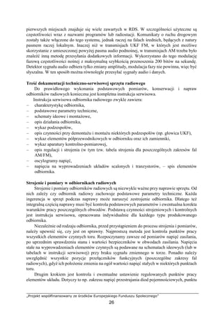 „Projekt współfinansowany ze środków Europejskiego Funduszu Społecznego”
26
pierwszych miejscach znajduje się wiele zawartych w RDS. W szczególności użyteczne są
częstotliwości wraz z nazwami programów lub radiostacji. Komunikaty o ruchu drogowym
zostały także włączone do tego systemu, jednak raczej na falach średnich, będących z natury
pasmem raczej lokalnym. Inaczej niż w transmisjach UKF FM, w których jest możliwe
skorzystanie z umieszczonej powyżej pasma audio podnośnej, w transmisjach AM trzeba było
znaleźć inną metodę przesyłania dodatkowych informacji. Wykorzystano do tego modulację
fazową częstotliwości nośnej z maksymalną szybkością przenoszenia 200 bitów na sekundę.
Detektor sygnału audio odbiera tylko zmiany amplitudy, modulacja fazy nie powinna, więc być
słyszalna. W ten sposób można równolegle przesyłać sygnały audio i danych.
Treść dokumentacji techniczno-serwisowej sprzętu radiowego
Do prawidłowego wykonania podstawowych pomiarów, konserwacji i napraw
odbiorników radiowych konieczna jest kompletna instrukcja serwisowa.
Instrukcja serwisowa odbiornika radiowego zwykle zawiera:
– charakterystykę odbiornika,
– podstawowe parametry techniczne,
– schematy ideowe i montażowe,
– opis działania odbiornika,
– wykaz podzespołów,
– opis czynności przy demontażu i montażu niektórych podzespołów (np. głowica UKF),
– wykaz elementów półprzewodnikowych w odbiorniku oraz ich zamienniki,
– wykaz aparatury kontrolno-pomiarowej,
– opis regulacji i strojenia (w tym tzw. tabela strojenia dla poszczególnych zakresów fal
AM/FM),
– oscylogramy napięć,
– napięcia na wyprowadzeniach układów scalonych i tranzystorów, – spis elementów
odbiornika.
Strojenie i pomiary w odbiornikach radiowych
Strojenie i pomiary odbiorników radiowych są niezwykle ważne przy naprawie sprzętu. Od
nich zależy czy odbiornik radiowy zachowuje podstawowe parametry techniczne. Każda
ingerencja w sprzęt podczas naprawy może naruszyć zestrojenie odbiornika. Dlatego też
integralną częścią naprawy musi być kontrola podstawowych parametrów i ewentualna korekta
warunków pracy poszczególnych obwodów. Podstawą czynności strojeniowych i kontrolnych
jest instrukcja serwisowa, opracowana indywidualnie dla każdego typu produkowanego
odbiornika.
Niezależnie od rodzaju odbiornika, przed przystąpieniem do procesu strojenia i pomiarów,
należy upewnić się, czy jest on sprawny. Najprostszą metoda jest kontrola punktów pracy
wszystkich elementów czynnych toru. Rozpoczynamy zawsze od pomiarów napięć zasilania,
po uprzednim sprawdzeniu stanu i wartości bezpieczników w obwodach zasilania. Napięcia
stałe na wyprowadzeniach elementów czynnych są podawane na schematach ideowych (lub w
tabelach w instrukcji serwisowej) przy braku sygnału zmiennego w torze. Ponadto należy
uwzględnić wszystkie pozycje przełączników funkcyjnych (poszczególne zakresy fal
radiowych), gdyż ich położenie zmienia na ogół wartości napięć stałych w niektórych punktach
toru.
Drugim krokiem jest kontrola i ewentualne ustawienie regulowanych punktów pracy
elementów układu. Dotyczy to np. zakresu napięć przestrajania diod pojemnościowych, punktu
 