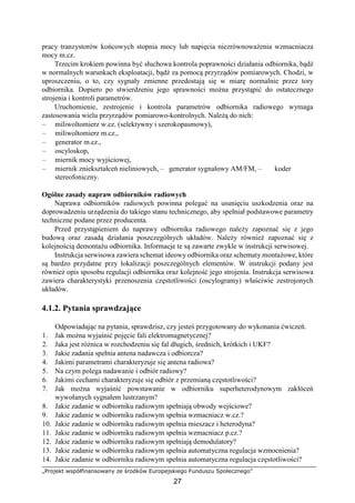 „Projekt współfinansowany ze środków Europejskiego Funduszu Społecznego”
27
pracy tranzystorów końcowych stopnia mocy lub napięcia niezrównoważenia wzmacniacza
mocy m.cz.
Trzecim krokiem powinna być słuchowa kontrola poprawności działania odbiornika, bądź
w normalnych warunkach eksploatacji, bądź za pomocą przyrządów pomiarowych. Chodzi, w
uproszczeniu, o to, czy sygnały zmienne przedostają się w miarę normalnie przez tory
odbiornika. Dopiero po stwierdzeniu jego sprawności można przystąpić do ostatecznego
strojenia i kontroli parametrów.
Uruchomienie, zestrojenie i kontrola parametrów odbiornika radiowego wymaga
zastosowania wielu przyrządów pomiarowo-kontrolnych. Należą do nich:
– miliwoltomierz w.cz. (selektywny i szerokopasmowy),
– miliwoltomierz m.cz.,
– generator m.cz.,
– oscyloskop,
– miernik mocy wyjściowej,
– miernik zniekształceń nieliniowych, – generator sygnałowy AM/FM, – koder
stereofoniczny.
Ogólne zasady napraw odbiorników radiowych
Naprawa odbiorników radiowych powinna polegać na usunięciu uszkodzenia oraz na
doprowadzeniu urządzenia do takiego stanu technicznego, aby spełniał podstawowe parametry
techniczne podane przez producenta.
Przed przystąpieniem do naprawy odbiornika radiowego należy zapoznać się z jego
budową oraz zasadą działania poszczególnych układów. Należy również zapoznać się z
kolejnością demontażu odbiornika. Informacje te są zawarte zwykle w instrukcji serwisowej.
Instrukcja serwisowa zawiera schemat ideowy odbiornika oraz schematy montażowe, które
są bardzo przydatne przy lokalizacji poszczególnych elementów. W instrukcji podany jest
również opis sposobu regulacji odbiornika oraz kolejność jego strojenia. Instrukcja serwisowa
zawiera charakterystyki przenoszenia częstotliwości (oscylogramy) właściwie zestrojonych
układów.
4.1.2. Pytania sprawdzające
Odpowiadając na pytania, sprawdzisz, czy jesteś przygotowany do wykonania ćwiczeń.
1. Jak można wyjaśnić pojęcie fali elektromagnetycznej?
2. Jaka jest różnica w rozchodzeniu się fal długich, średnich, krótkich i UKF?
3. Jakie zadania spełnia antena nadawcza i odbiorcza?
4. Jakimi parametrami charakteryzuje się antena radiowa?
5. Na czym polega nadawanie i odbiór radiowy?
6. Jakimi cechami charakteryzuje się odbiór z przemianą częstotliwości?
7. Jak można wyjaśnić powstawanie w odbiorniku superheterodynowym zakłóceń
wywołanych sygnałem lustrzanym?
8. Jakie zadanie w odbiorniku radiowym spełniają obwody wejściowe?
9. Jakie zadanie w odbiorniku radiowym spełnia wzmacniacz w.cz.?
10. Jakie zadanie w odbiorniku radiowym spełnia mieszacz i heterodyna?
11. Jakie zadanie w odbiorniku radiowym spełnia wzmacniacz p.cz.?
12. Jakie zadanie w odbiorniku radiowym spełniają demodulatory?
13. Jakie zadanie w odbiorniku radiowym spełnia automatyczna regulacja wzmocnienia?
14. Jakie zadanie w odbiorniku radiowym spełnia automatyczna regulacja częstotliwości?
 