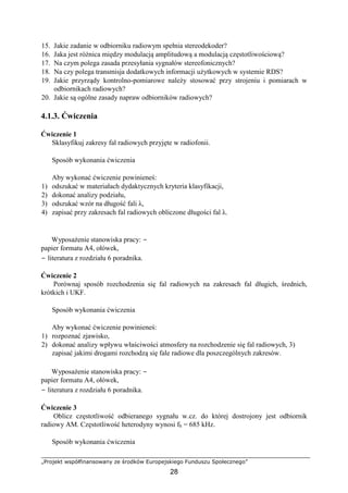 „Projekt współfinansowany ze środków Europejskiego Funduszu Społecznego”
28
15. Jakie zadanie w odbiorniku radiowym spełnia stereodekoder?
16. Jaka jest różnica między modulacją amplitudową a modulacją częstotliwościową?
17. Na czym polega zasada przesyłania sygnałów stereofonicznych?
18. Na czy polega transmisja dodatkowych informacji użytkowych w systemie RDS?
19. Jakie przyrządy kontrolno-pomiarowe należy stosować przy strojeniu i pomiarach w
odbiornikach radiowych?
20. Jakie są ogólne zasady napraw odbiorników radiowych?
4.1.3. Ćwiczenia
Ćwiczenie 1
Sklasyfikuj zakresy fal radiowych przyjęte w radiofonii.
Sposób wykonania ćwiczenia
Aby wykonać ćwiczenie powinieneś:
1) odszukać w materiałach dydaktycznych kryteria klasyfikacji,
2) dokonać analizy podziału,
3) odszukać wzór na długość fali λ,
4) zapisać przy zakresach fal radiowych obliczone długości fal λ.
Wyposażenie stanowiska pracy: −
papier formatu A4, ołówek,
− literatura z rozdziału 6 poradnika.
Ćwiczenie 2
Porównaj sposób rozchodzenia się fal radiowych na zakresach fal długich, średnich,
krótkich i UKF.
Sposób wykonania ćwiczenia
Aby wykonać ćwiczenie powinieneś:
1) rozpoznać zjawisko,
2) dokonać analizy wpływu właściwości atmosfery na rozchodzenie się fal radiowych, 3)
zapisać jakimi drogami rozchodzą się fale radiowe dla poszczególnych zakresów.
Wyposażenie stanowiska pracy: −
papier formatu A4, ołówek,
− literatura z rozdziału 6 poradnika.
Ćwiczenie 3
Oblicz częstotliwość odbieranego sygnału w.cz. do której dostrojony jest odbiornik
radiowy AM. Częstotliwość heterodyny wynosi fh = 685 kHz.
Sposób wykonania ćwiczenia
 