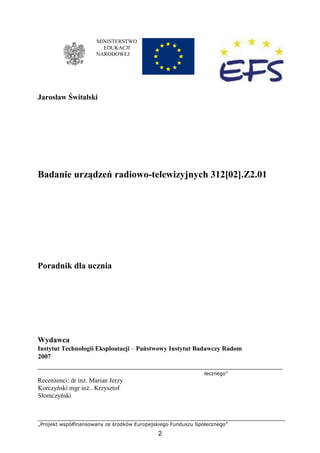 „Projekt współfinansowany ze środków Europejskiego Funduszu Społecznego”
2
MINISTERSTWO
EDUKACJI
NARODOWEJ
Jarosław Świtalski
Badanie urządzeń radiowo-telewizyjnych 312[02].Z2.01
Poradnik dla ucznia
Wydawca
Instytut Technologii Eksploatacji – Państwowy Instytut Badawczy Radom
2007
łecznego”
Recenzenci: dr inż. Marian Jerzy
Korczyński mgr inż.. Krzysztof
Słomczyński
 