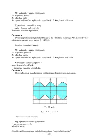 „Projekt współfinansowany ze środków Europejskiego Funduszu Społecznego”
29
Aby wykonać ćwiczenie powinieneś:
1) rozpoznać proces,
2) odszukać wzór,
3) zapisać zależność na wyliczenie częstotliwości fs, 4) wykonać obliczenia.
Wyposażenie stanowiska pracy:
− papier formatu A4, ołówek, −
literatura z rozdziału 6 poradnika.
Ćwiczenie 4
Oblicz częstotliwość sygnału lustrzanego fl dla odbiornika radiowego AM. Częstotliwość
odbieranego sygnału w.cz. wynosi fs = 625 kHz.
Sposób wykonania ćwiczenia
Aby wykonać ćwiczenie powinieneś:
1) rozpoznać zjawisko,
2) odszukać wzory,
3) zapisać zależność na wyliczenie częstotliwości fl, 4) wykonać obliczenia.
Wyposażenie stanowiska pracy: −
papier formatu A4, ołówek,
− literatura z rozdziału 6 poradnika.
Ćwiczenie 5
Oblicz głębokość modulacji m na podstawie przedstawionego oscylogramu.
Y = 0,2 V/dz
Rysunek do ćwiczenia 5
Sposób wykonania ćwiczenia
Aby wykonać ćwiczenie powinieneś:
1) rozpoznać proces, 2)
odszukać wzory,
 