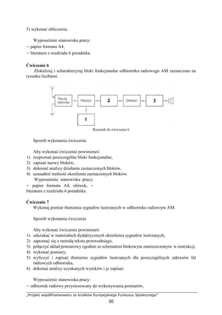 „Projekt współfinansowany ze środków Europejskiego Funduszu Społecznego”
30
3) wykonać obliczenia.
Wyposażenie stanowiska pracy:
− papier formatu A4,
− literatura z rozdziału 6 poradnika.
Ćwiczenie 6
Zlokalizuj i scharakteryzuj bloki funkcjonalne odbiornika radiowego AM zaznaczone na
rysunku liczbami.
Rysunek do ćwiczenia 6
Sposób wykonania ćwiczenia
Aby wykonać ćwiczenie powinieneś:
1) rozpoznać poszczególne bloki funkcjonalne,
2) zapisać nazwy bloków,
3) dokonać analizy działania zaznaczonych bloków,
4) uzasadnić trafność określenia zaznaczonych bloków.
Wyposażenie stanowiska pracy:
− papier formatu A4, ołówek, −
literatura z rozdziału 6 poradnika.
Ćwiczenie 7
Wykonaj pomiar tłumienia sygnałów lustrzanych w odbiorniku radiowym AM.
Sposób wykonania ćwiczenia
Aby wykonać ćwiczenie powinieneś:
1) odszukać w materiałach dydaktycznych określenia sygnałów lustrzanych,
2) zapoznać się z metodą tekstu przewodniego,
3) połączyć układ pomiarowy zgodnie ze schematem blokowym zamieszczonym w instrukcji,
4) wykonać pomiary,
5) wyliczyć i zapisać tłumienie sygnałów lustrzanych dla poszczególnych zakresów fal
radiowych odbiornika,
6) dokonać analizy uzyskanych wyników i je zapisać.
Wyposażenie stanowiska pracy:
− odbiornik radiowy przystosowany do wykonywania pomiarów,
 