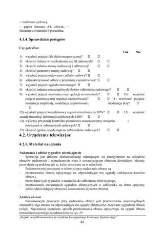 „Projekt współfinansowany ze środków Europejskiego Funduszu Społecznego”
32
− multimetr cyfrowy,
− papier formatu A4, ołówek, −
literatura z rozdziału 6 poradnika.
4.1.4. Sprawdzian postępów
Czy potrafisz:
Tak Nie
1) wyjaśnić pojęcie fali elektromagnetycznej?
2) określić różnice w rozchodzeniu się fal radiowych?
3) określić zadania anteny nadawczej i odbiorczej?
4) określić parametry anteny radiowej?
5) wyjaśnić pojęcie nadawanie i odbiór radiowy?
6) scharakteryzować odbiór z przemianą częstotliwości?
7) wyjaśnić pojęcie sygnału lustrzanego?
8) określić zadania poszczególnych bloków odbiornika radiowego?
9) wyjaśnić pojęcie automatycznej regulacji wzmocnienia? 10) wyjaśnić
pojęcie automatycznej regulacji częstotliwości? 11) rozróżnić pojęcia:
modulacja amplitudy, modulacja częstotliwości, modulacja fazy?
12) wyjaśnić pojęcie kompleksowy sygnał stereofoniczny MPx? 13) wyjaśnić
zasadę transmisji informacji użytkowych RDS?
14) wyliczyć przyrządy kontrolno-pomiarowe stosowane przy strojeniu i
pomiarach w odbiornikach radiowych?
15) określić ogólne zasady napraw odbiorników radiowych?
4.2. Urządzenia telewizyjne
4.2.1. Materiał nauczania
Nadawanie i odbiór sygnałów telewizyjnych
Telewizja jest działem telekomunikacji zajmującym się przesyłaniem na odległość
obrazów ruchomych i nieruchomych wraz z towarzyszącym obrazom dźwiękiem. Metody
przesyłania są podobne jak te, które stosowane są w radiofonii.
Podstawowymi procesami w telewizji przy nadawaniu obrazu są
– przetwarzanie obrazu optycznego na odpowiadające mu sygnały elektryczne (analiza
obrazu),
– przesyłanie tych sygnałów z nadajnika do odbiornika telewizyjnego,
– przetwarzanie otrzymanych sygnałów elektrycznych w odbiorniku na obraz optyczny
ściśle odpowiadający obrazowi nadawanemu (synteza obrazu).
Analiza obrazu
Podstawowym procesem przy nadawaniu obrazu jest przetworzenie poszczególnych
elementów tego obrazu na odpowiadające im sygnały elektryczne, nazywane sygnałami obrazu
(wizji). Najczęściej spotykany sposób przetwarzania obrazu optycznego na sygnał obrazu
monochromatycznego przedstawiono na rys. 25.
 