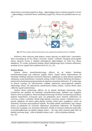 „Projekt współfinansowany ze środków Europejskiego Funduszu Społecznego”
34
obrazu barwy czerwonej (sygnał ER), drugi – odpowiadający barwy zielonej (sygnał EG) i trzeci
– odpowiadający zawartości barwy niebieskiej (sygnał EB). Proces ten przedstawiono na rys.
27.
Rys. 27. Proces analizy obrazu kolorowego na trzy sygnały barw podstawowych [6, wkładka]
Kolorowy obraz optyczny pada poprzez system optyczny na układ luster i pryzmatów,
które rozczepiają go na trzy obrazy: czerwony, zielony i niebieski. Następnie poszczególne
obrazy optyczne tworzą w lampach analizujących odpowiadające im ściśle trzy obrazy
ładunkowe. W wyniku wybierania każdego obrazu ładunkowego przez strumień elektronów,
uzyskuje się trzy sygnały barw podstawowych: ER, EG, i EB.
Synteza obrazu
Synteza obrazu monochromatycznego odbywa się na ekranie kineskopu
monochromatycznego pod wpływem sygnału obrazu. Sygnał obrazu doprowadzony do
kineskopu moduluje natężenie strumienia elektronów, padającego na ekran pokryty specjalną
substancją, zwaną luminoforem. Luminofor emituje światło w kolorze zbliżonym do białego z
jaskrawością (luminancją) proporcjonalną do natężenia strumienia elektronów. W wyniku tego
na ekranie uzyskuje się odwzorowanie rozkładu jaskrawości poszczególnych punktów
nadawanego obrazu. Do zapewnienia synchronizmu między analizą i syntezą obrazu służy
całkowity sygnał synchronizacji.
Synteza obrazu kolorowego odbywa się na ekranie kineskopu kolorowego, który
zewnętrznie jest podobny do kineskopu monochromatycznego, jednakże pod względem
budowy różni się zasadniczo. Ekran kineskopu kolorowego od strony wewnętrznej jest pokryty
paskami luminoforów świecących (przy ich pobudzeniu przez strumień elektronów) na
czerwono, zielono i niebiesko. Każda trójka plamek: czerwona, zielona i niebieska tworzy z
pewnej odległości od ekranu jedną plamkę świetlną, której kolor wypadkowy zależy od
luminancji świecenia poszczególnych plamek. Wszystkie plamki luminoforów tego samego
koloru są pobudzane do świecenia oddzielnym strumieniem elektronów. W kineskopie
kolorowym występują trzy strumienie elektronów. Każdy ze strumieni elektronów pada tylko
na przyporządkowaną mu plamkę jednego koloru – tak więc jeden strumień pada tylko na
plamkę czerwoną, drugi – tylko na plamkę zieloną, trzeci – tylko na plamkę niebieską
(rys. 28).
 