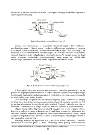 „Projekt współfinansowany ze środków Europejskiego Funduszu Społecznego”
36
elektryczne skupiające strumień elektronów, zwane przez analogię do układów optycznych
soczewką elektrostatyczną.
Rys. 30. Konstrukcja wyrzutni elektronów [6, s. 26]
Rozkład pola elektrycznego w soczewkach elektrostatycznych i tory elektronów
przedstawiono na rys. 31. Na tym samym rysunku tory elektronów po przejściu przez pierwszą
soczewkę elektrostatyczną (stanowi przestrzeń między siatką sterującą i siatką ekranującą), są
rozbieżne, tworząc coraz to bardziej rozbieżną wiązkę. W kineskopie natomiast jest potrzebny
strumień skupiony w jedną małą plamkę na powierzchni ekranu. W tym celu stosuje się drugi
zespół skupiający (anoda-siatka ogniskująca-anoda), który tworzy taki rozkład pola
elektrycznego, że strumień elektronów zostaje skupiony na powierzchni ekranu.
Rys. 31. Zasada działania soczewek elektrostatycznych [6, s. 27]
W kineskopach odchylanie strumieni (lub strumienia) elektronów przeprowadza się za
pomocą pól magnetycznych wytwarzanych w zespole odchylania (cewki odchylania poziomego
i pionowego). Odchylanie w polu magnetycznym oparte jest na zjawisku oddziaływania pola
na ładunek elektryczny będący w ruchu.
Ekran kineskopu jest przetwornikiem energii kinetycznej wiązki elektronów na energię
świetlną. Ekran kineskopu monochromatycznego jest pokryty od wewnątrz luminoforem. Jest
to warstwa odznaczająca się specjalnymi właściwościami. Strumień elektronów uderzając w
luminofor z odpowiednio dużą energią kinetyczną powoduje świecenie w miejscu uderzenia.
Obecnie stosuje się kineskop maskowy typu PIL (ang. precision in line – precyzja w linii).
Precyzja ta polega na takim wykonaniu cewek odchylania poziomego i pionowego aby
zbieżność strumieni elektronów następowała samoczynnie (samozbieżność). Dlatego zespół
odchylania, zespół zbieżności i czystości kolorów są trwale związane z kineskopem i tworzą z
nim jedną całość konstrukcyjną.
Kineskopy kolorowe są wyposażone w trzy niezależne działa elektronowe. Promienie
elektronowe wytworzone przez te działa bombardują ekran pokryty trzema różnymi
 