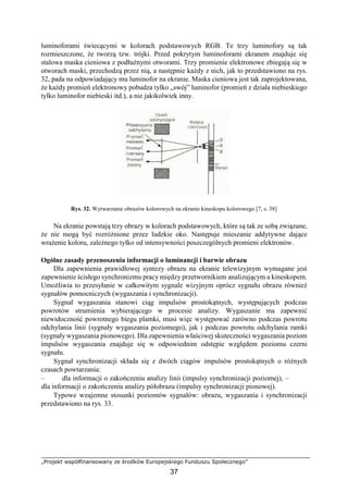 „Projekt współfinansowany ze środków Europejskiego Funduszu Społecznego”
37
luminoforami świecącymi w kolorach podstawowych RGB. Te trzy luminofory są tak
rozmieszczone, że tworzą tzw. trójki. Przed pokrytym luminoforami ekranem znajduje się
stalowa maska cieniowa z podłużnymi otworami. Trzy promienie elektronowe zbiegają się w
otworach maski, przechodzą przez nią, a następnie każdy z nich, jak to przedstawiono na rys.
32, pada na odpowiadający mu luminofor na ekranie. Maska cieniowa jest tak zaprojektowana,
że każdy promień elektronowy pobudza tylko „swój” luminofor (promień z działa niebieskiego
tylko luminofor niebieski itd.), a nie jakikolwiek inny.
Rys. 32. Wytwarzanie obrazów kolorowych na ekranie kineskopu kolorowego [7, s. 38]
Na ekranie powstają trzy obrazy w kolorach podstawowych, które są tak ze sobą związane,
że nie mogą być rozróżnione przez ludzkie oko. Następuje mieszanie addytywne dające
wrażenie koloru, zależnego tylko od intensywności poszczególnych promieni elektronów.
Ogólne zasady przenoszenia informacji o luminancji i barwie obrazu
Dla zapewnienia prawidłowej syntezy obrazu na ekranie telewizyjnym wymagane jest
zapewnienie ścisłego synchronizmu pracy między przetwornikiem analizującym a kineskopem.
Umożliwia to przesyłanie w całkowitym sygnale wizyjnym oprócz sygnału obrazu również
sygnałów pomocniczych (wygaszania i synchronizacji).
Sygnał wygaszania stanowi ciąg impulsów prostokątnych, występujących podczas
powrotów strumienia wybierającego w procesie analizy. Wygaszanie ma zapewnić
niewidoczność powrotnego biegu plamki, musi więc występować zarówno podczas powrotu
odchylania linii (sygnały wygaszania poziomego), jak i podczas powrotu odchylania ramki
(sygnały wygaszania pionowego). Dla zapewnienia właściwej skuteczności wygaszania poziom
impulsów wygaszania znajduje się w odpowiednim odstępie względem poziomu czerni
sygnału.
Sygnał synchronizacji składa się z dwóch ciągów impulsów prostokątnych o różnych
czasach powtarzania:
– dla informacji o zakończeniu analizy linii (impulsy synchronizacji poziomej), –
dla informacji o zakończeniu analizy półobrazu (impulsy synchronizacji pionowej).
Typowe wzajemne stosunki poziomów sygnałów: obrazu, wygaszania i synchronizacji
przedstawiono na rys. 33.
 