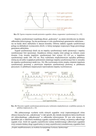 „Projekt współfinansowany ze środków Europejskiego Funduszu Społecznego”
38
Rys. 33. Typowe wzajemne stosunki poziomów sygnałów: obrazu, wygaszania i synchronizacji [ 6, s. 42]
Impulsy synchronizacji wypełniają obszar „podczarny”, są zatem niewidoczne na ekranie
odbiornika telewizyjnego. Są one powtarzane w celu synchronizacji generatorów odchylania –
raz na każdy okres odchylania w danym kierunku. Główne zadanie sygnału synchronizacji
polega na dokładnym wyznaczeniu chwili, w której następuje rozpoczęcie biegu powrotnego
generatora odchylania.
Sygnał synchronizacji dzieli się na impulsy synchronizacji ramki (pionowej) i impulsy
synchronizacji linii (poziomej). Zasadnicza różnica między nimi polega na różnym czasie
trwania. Czas trwania impulsów synchronizacji linii wynosi 4,5...4,9 µs, a impulsów
synchronizacji ramki 160...192 ms. Przy wybieraniu międzyliniowym sąsiednie półobrazy
różnią się od siebie względnym położeniem ostatniego impulsu synchronizacji linii w stosunku
do impulsu synchronizacji ramki (rys. 34). Dla wyrównania różnic między ostatnim impulsem
synchronizacji poziomej a pierwszym impulsem synchronizacji pionowej w półobrazie
parzystym i w półobrazie nieparzystym wprowadzono impulsy wyrównawcze.
Rys. 34. Otoczenie sygnału synchronizacji pionowej przy wybieraniu międzyliniowym: a) półobraz parzysty, b)
półobraz nieparzysty [6, s. 42]
Dla jednoczesnego wysłania wielu różnych sygnałów wizji (reprezentujących różne
obrazy) muszą być one „zakodowane” w taki sposób, aby istniała stosunkowo łatwa możliwość
ich indywidualnego „odkodowania” w odbiorniku telewizyjnym. W tym celu stosuje się
(podobnie jak w radiofonii) modulację sygnału częstotliwości nośnej, za pomocą całkowitego
sygnału wizji. Jeżeli do sygnału częstotliwości nośnej modulowanego całkowitym sygnałem
wizji zostanie dodany drugi sygnał nośny (o innej częstotliwości) zmodulowany sygnałem fonii
 