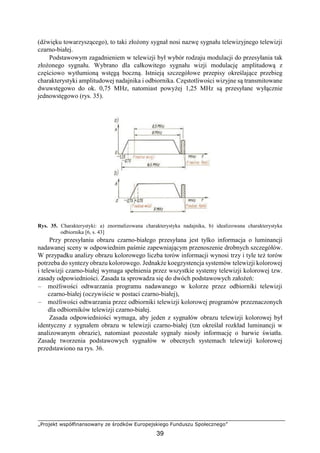 „Projekt współfinansowany ze środków Europejskiego Funduszu Społecznego”
39
(dźwięku towarzyszącego), to taki złożony sygnał nosi nazwę sygnału telewizyjnego telewizji
czarno-białej.
Podstawowym zagadnieniem w telewizji był wybór rodzaju modulacji do przesyłania tak
złożonego sygnału. Wybrano dla całkowitego sygnału wizji modulację amplitudową z
częściowo wytłumioną wstęgą boczną. Istnieją szczegółowe przepisy określające przebieg
charakterystyki amplitudowej nadajnika i odbiornika. Częstotliwości wizyjne są transmitowane
dwuwstęgowo do ok. 0,75 MHz, natomiast powyżej 1,25 MHz są przesyłane wyłącznie
jednowstęgowo (rys. 35).
Rys. 35. Charakterystyki: a) znormalizowana charakterystyka nadajnika, b) idealizowana charakterystyka
odbiornika [6, s. 43]
Przy przesyłaniu obrazu czarno-białego przesyłana jest tylko informacja o luminancji
nadawanej sceny w odpowiednim paśmie zapewniającym przenoszenie drobnych szczegółów.
W przypadku analizy obrazu kolorowego liczba torów informacji wynosi trzy i tyle też torów
potrzeba do syntezy obrazu kolorowego. Jednakże koegzystencja systemów telewizji kolorowej
i telewizji czarno-białej wymaga spełnienia przez wszystkie systemy telewizji kolorowej tzw.
zasady odpowiedniości. Zasada ta sprowadza się do dwóch podstawowych założeń:
– możliwości odtwarzania programu nadawanego w kolorze przez odbiorniki telewizji
czarno-białej (oczywiście w postaci czarno-białej),
– możliwości odtwarzania przez odbiorniki telewizji kolorowej programów przeznaczonych
dla odbiorników telewizji czarno-białej.
Zasada odpowiedniości wymaga, aby jeden z sygnałów obrazu telewizji kolorowej był
identyczny z sygnałem obrazu w telewizji czarno-białej (tzn określał rozkład luminancji w
analizowanym obrazie), natomiast pozostałe sygnały niosły informację o barwie światła.
Zasadę tworzenia podstawowych sygnałów w obecnych systemach telewizji kolorowej
przedstawiono na rys. 36.
 