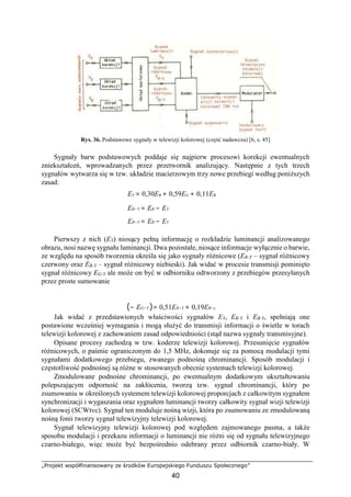 „Projekt współfinansowany ze środków Europejskiego Funduszu Społecznego”
40
Rys. 36. Podstawowe sygnały w telewizji kolorowej (część nadawcza) [6, s. 45]
Sygnały barw podstawowych poddaje się najpierw procesowi korekcji ewentualnych
zniekształceń, wprowadzanych przez przetwornik analizujący. Następnie z tych trzech
sygnałów wytwarza się w tzw. układzie macierzowym trzy nowe przebiegi według poniższych
zasad:
EY = 0,30ER + 0,59EG + 0,11EB
ER−Y = ER − EY
EB−Y = EB − EY
Pierwszy z nich (EY) niosący pełną informację o rozkładzie luminancji analizowanego
obrazu, nosi nazwę sygnału luminancji. Dwa pozostałe, niosące informacje wyłącznie o barwie,
ze względu na sposób tworzenia określa się jako sygnały różnicowe (ER-Y – sygnał różnicowy
czerwony oraz EB-Y – sygnał różnicowy niebieski). Jak widać w procesie transmisji pominięto
sygnał różnicowy EG-Y ale może on być w odbiorniku odtworzony z przebiegów przesyłanych
przez proste sumowanie
(− EG−Y )= 0,51ER−Y + 0,19EB−y
Jak widać z przedstawionych właściwości sygnałów EY, ER-Y i EB-Y, spełniają one
postawione wcześniej wymagania i mogą służyć do transmisji informacji o świetle w torach
telewizji kolorowej z zachowaniem zasad odpowiedniości (stąd nazwa sygnały transmisyjne).
Opisane procesy zachodzą w tzw. koderze telewizji kolorowej. Przesunięcie sygnałów
różnicowych, o paśmie ograniczonym do 1,5 MHz, dokonuje się za pomocą modulacji tymi
sygnałami dodatkowego przebiegu, zwanego podnośną chrominancji. Sposób modulacji i
częstotliwość podnośnej są różne w stosowanych obecnie systemach telewizji kolorowej.
Zmodulowane podnośne chrominancji, po ewentualnym dodatkowym ukształtowaniu
polepszającym odporność na zakłócenia, tworzą tzw. sygnał chrominancji, który po
zsumowaniu w określonych systemem telewizji kolorowej proporcjach z całkowitym sygnałem
synchronizacji i wygaszania oraz sygnałem luminancji tworzy całkowity sygnał wizji telewizji
kolorowej (SCWtvc). Sygnał ten moduluje nośną wizji, która po zsumowaniu ze zmodulowaną
nośną fonii tworzy sygnał telewizyjny telewizji kolorowej.
Sygnał telewizyjny telewizji kolorowej pod względem zajmowanego pasma, a także
sposobu modulacji i przekazu informacji o luminancji nie różni się od sygnału telewizyjnego
czarno-białego, więc może być bezpośrednio odebrany przez odbiornik czarno-biały. W
 