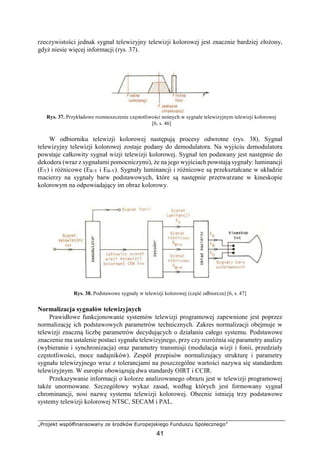 „Projekt współfinansowany ze środków Europejskiego Funduszu Społecznego”
41
rzeczywistości jednak sygnał telewizyjny telewizji kolorowej jest znacznie bardziej złożony,
gdyż niesie więcej informacji (rys. 37).
Rys. 37. Przykładowe rozmieszczenie częstotliwości nośnych w sygnale telewizyjnym telewizji kolorowej
[6, s. 46]
W odbiorniku telewizji kolorowej następują procesy odwrotne (rys. 38). Sygnał
telewizyjny telewizji kolorowej zostaje podany do demodulatora. Na wyjściu demodulatora
powstaje całkowity sygnał wizji telewizji kolorowej. Sygnał ten podawany jest następnie do
dekodera (wraz z sygnałami pomocniczymi), że na jego wyjściach powstają sygnały: luminancji
(EY) i różnicowe (ER-Y i EB-Y). Sygnały luminancji i różnicowe są przekształcane w układzie
macierzy na sygnały barw podstawowych, które są następnie przetwarzane w kineskopie
kolorowym na odpowiadający im obraz kolorowy.
Rys. 38. Podstawowe sygnały w telewizji kolorowej (część odbiorcza) [6, s. 47]
Normalizacja sygnałów telewizyjnych
Prawidłowe funkcjonowanie systemów telewizji programowej zapewnione jest poprzez
normalizację ich podstawowych parametrów technicznych. Zakres normalizacji obejmuje w
telewizji znaczną liczbę parametrów decydujących o działaniu całego systemu. Podstawowe
znaczenie ma ustalenie postaci sygnału telewizyjnego, przy czy rozróżnia się parametry analizy
(wybieranie i synchronizacja) oraz parametry transmisji (modulacja wizji i fonii, przedziały
częstotliwości, moce nadajników). Zespół przepisów normalizujący strukturę i parametry
sygnału telewizyjnego wraz z tolerancjami na poszczególne wartości nazywa się standardem
telewizyjnym. W europie obowiązują dwa standardy OIRT i CCIR.
Przekazywanie informacji o kolorze analizowanego obrazu jest w telewizji programowej
także unormowane. Szczegółowy wykaz zasad, według których jest formowany sygnał
chrominancji, nosi nazwę systemu telewizji kolorowej. Obecnie istnieją trzy podstawowe
systemy telewizji kolorowej NTSC, SECAM i PAL.
 