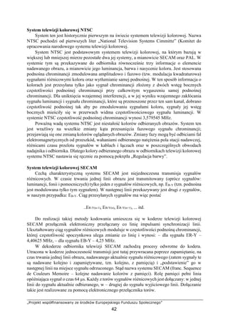 „Projekt współfinansowany ze środków Europejskiego Funduszu Społecznego”
42
System telewizji kolorowej NTSC
System ten jest historycznie pierwszym na świecie systemem telewizji kolorowej. Nazwa
NTSC pochodzi od pierwszych liter „National Television Systems Cimmitte” (Komitet do
opracowania narodowego systemu telewizji kolorowej.
System NTSC jest podstawowym systemem telewizji kolorowej, na którym bazują w
większej lub mniejszej mierze pozostałe dwa jej systemy, a mianowicie SECAM oraz PAL. W
systemie tym są przekazywane do odbiornika równocześnie trzy informacje o elemencie
nadawanego obrazu, a mianowicie jego luminancja, barwa i nasycenie koloru. Jest stosowana
podnośna chrominancji zmodulowana amplitudowo i fazowo (tzw. modulacja kwadraturowa)
sygnałami różnicowymi koloru oraz wytłumianie samej podnośnej. W ten sposób informacja o
kolorach jest przesyłana tylko jako sygnał chrominancji złożony z dwóch wstęg bocznych
częstotliwości podnośnej chrominancji przy całkowitym wygaszeniu samej podnośnej
chrominancji. Dla uniknięcia wzajemnej interferencji, a w jej wyniku wzajemnego zakłócania
sygnału luminancji i sygnału chrominancji, które są przenoszone przez ten sam kanał, dobrano
częstotliwość podnośnej tak aby po zmodulowaniu sygnałami koloru, sygnały jej wstęg
bocznych mieściły się w przerwach widma częstotliwościowego sygnału luminancji. W
systemie NTSC częstotliwość podnośnej chrominancji wynosi 3,579545 MHz.
Poważną wadą systemu NTSC jest niestałość kolorów odbieranych obrazów. System ten
jest wrażliwy na wszelkie zmiany kąta przesunięcia fazowego sygnału chrominancji;
przejawiają się one zmianą kolorów oglądanych obrazów. Zmiany fazy mogą być odbiciami fal
elektromagnetycznych od przeszkód, wahaniami odbieranego natężenia pola stacji nadawczej,
różnicami czasu przelotu sygnałów w kablach i łączach oraz w poszczególnych obwodach
nadajnika i odbiornika. Dlatego kolory odbieranego obrazu w odbiornikach telewizji kolorowej
systemu NTSC nastawia się ręcznie za pomocą pokrętła „Regulacja barwy”.
System telewizji kolorowej SECAM
Cechą charakterystyczną systemu SECAM jest niejednoczesna transmisja sygnałów
różnicowych. W czasie trwania jednej linii obrazu jest transmitowany (oprócz sygnałów:
luminancji, fonii i pomocniczych) tylko jeden z sygnałów różnicowych, np. ER-Y (tzn. podnośna
jest modulowana tylko tym sygnałem). W następnej linii przekazywany jest drugi z sygnałów,
w naszym przypadku: EB-Y. Ciąg przesyłanych sygnałów ma więc postać
..ER-Y(n-1), EB-Y(n), ER-Y(n+1), ... itd.
Do realizacji takiej metody kodowania umieszcza się w koderze telewizji kolorowej
SECAM przełącznik elektroniczny przełączany co linię impulsami synchronizacji linii.
Ukształtowany ciąg sygnałów różnicowych moduluje w częstotliwości podnośną chrominancji,
której częstotliwość spoczynkowa ulega zmianie co linię i wynosi: – dla sygnału ER-Y –
4,40625 MHz, – dla sygnału EB-Y – 4,25 MHz.
W dekoderze odbiornika telewizji SECAM zachodzą procesy odwrotne do kodera.
Utracona w koderze jednoczesność transmisji jest tutaj przywracana poprzez zapamiętanie, na
czas trwania jednej linii obrazu, nadawanego aktualnie sygnału różnicowego (zatem sygnały te
są nadawane kolejno i zapamiętywane, tzn. kolejno, z pamięcią) i „podstawienie” go w
następnej linii na miejsce sygnału odrzuconego. Stąd nazwa systemu SECAM (franc. Sequence
de Couleurs Memoire – kolejne nadawanie kolorów z pamięci). Rolę pamięci pełni linia
opóźniająca sygnał o czas 64 µs. Każdy z torów sygnałów różnicowych jest dołączany: w jednej
linii do sygnału aktualnie odbieranego, w – drugiej do sygnału wyjściowego linii. Dołączanie
takie jest realizowane za pomocą elektronicznego przełącznika torów.
 