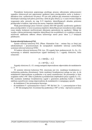 „Projekt współfinansowany ze środków Europejskiego Funduszu Społecznego”
43
Warunkiem koniecznym poprawnego przebiegu procesu odtwarzania jednoczesności
sygnałów różnicowych jest zapewnienie zgodności pracy przełączników torów w koderze i
dekoderze (tzw. synfazowość ich pracy). W tym celu, podczas gdy strumienie wybierające w
kineskopie wykonują ruch jałowy powrotny z dołu do góry obrazu, tj. w czasie trwania impulsu
wygaszania pola, przesyła się ciąg 8÷9 impulsów identyfikujących aktualne położenie
przełącznika w koderze, stąd noszą one nazwę: impulsów identyfikacji.
Wadą przewidzianego przez twórców systemu SECAM sposobu uzyskiwania zgodności
pracy przełączników w torze (za pomocą impulsów identyfikacji) jest stosunkowo duży odstęp
czasu między kolejnymi możliwościami dokonania sprawdzenia tej zgodności. Odstęp ten
wynika z okresu powtarzania impulsów identyfikacji (raz na półobraz), co w praktyce oznacza
możliwość zakłócenia odbioru obrazu kolorowego nawet przez okres 2...3 kolejnych
półobrazów.
System telewizji kolorowej PAL
System telewizji kolorowej PAL (Phase Alternation Line – zmiana fazy co linię) jest
udoskonalonym i przystosowanym do europejskich standardów telewizji czarno-białej
systemem telewizji kolorowej NTSC.
W koderze telewizji kolorowej PAL (rys. 39) sygnały barw podstawowych: ER, EB, i EG
wytwarzają w układzie macierzowym sygnał luminancji EY i sygnały różnicowe, które
oznaczono:
EU = 0403(EB − EY )
EV = 0877(ER − EY )
Sygnały różnicowe EU i EV zostają następnie doprowadzone odpowiednio do modulatorów
U i V.
W systemie telewizji kolorowej PAL stosowana jest tzw. modulacja kwadraturowa z
wytłumioną podnośną chrominancji. Istota modulacji kwadraturowej polega na tym, że do
modulatorów doprowadzone są podnośne o tej samej częstotliwości, ale przesunięte w fazie
względem siebie o 90o
. Obie te podnośne są modulowane amplitudowo przez sygnały EU i EV.
Dla uzyskania modulacji kwadraturowej sygnał z generatora podnośnej koloru o bardzo
stabilnej częstotliwości zostaje doprowadzony do modulatorów w następujący sposób:
– do modulatora U bez przesunięcia fazowego,
– do modulatora V z przesunięciem w fazie o +90° dla linii: 2n – 1, z przesunięciem w fazie
o –90° dla następnej linii: 2n (zmiana fazy podnośnej o 180° co linię – stąd nazwa systemu).
 