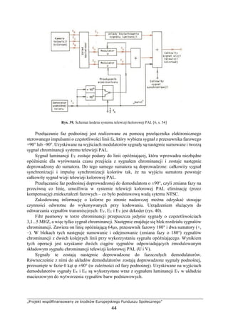 „Projekt współfinansowany ze środków Europejskiego Funduszu Społecznego”
44
Rys. 39. Schemat kodera systemu telewizji kolorowej PAL [6, s. 54]
Przełączanie faz podnośnej jest realizowane za pomocą przełącznika elektronicznego
sterowanego impulsami o częstotliwości linii fH, który wybiera sygnał z przesuwnika fazowego
+90° lub –90°. Uzyskiwane na wyjściach modulatorów sygnały są następnie sumowane i tworzą
sygnał chrominancji systemu telewizji PAL.
Sygnał luminancji EY zostaje podany do linii opóźniającej, która wprowadza niezbędne
opóźnienie dla wyrównania czasu przejścia z sygnałem chrominancji i zostaje następnie
doprowadzony do sumatora. Do tego samego sumatora są doprowadzone: całkowity sygnał
synchronizacji i impulsy synchronizacji kolorów tak, że na wyjściu sumatora powstaje
całkowity sygnał wizji telewizji kolorowej PAL.
Przełączanie faz podnośnej doprowadzonej do demodulatora o ±90°, czyli zmiana fazy na
przeciwną co linię, umożliwia w systemie telewizji kolorowej PAL eliminację (przez
kompensację) zniekształceń fazowych – co było podstawową wadą sytemu NTSC.
Zakodowaną informację o kolorze po stronie nadawczej można odzyskać stosując
czynności odwrotne do wykonywanych przy kodowaniu. Urządzeniem służącym do
odtwarzania sygnałów transmisyjnych: EV, EU i EY jest dekoder (rys. 40).
Filtr pasmowy w torze chrominancji przepuszcza jedynie sygnały o częstotliwościach
3,1...5 MHZ, a więc tylko sygnał chrominancji. Następnie znajduje się blok rozdziału sygnałów
chrominancji. Zawiera on linię opóźniającą 64µs, przesuwnik fazowy 180° i dwa sumatory (+,
–). W blokach tych następuje sumowanie i odejmowanie (zmiana fazy o 180°) sygnałów
chrominancji z dwóch kolejnych linii przy wykorzystaniu sygnału opóźniającego. Wynikiem
tych operacji jest uzyskanie dwóch ciągów sygnałów odpowiadających zmodulowanym
składowym sygnału chrominancji telewizji kolorowej PAL (U i V).
Sygnały te zostają następnie doprowadzone do fazoczułych demodulatorów.
Równocześnie z nimi do układów demodulatorów zostają doprowadzone sygnały podnośnej,
przesunięte w fazie 0 kąt φ ±90° (w zależności od fazy podnośnej). Uzyskiwane na wyjściach
demodulatorów sygnały EV i EU są wykorzystane wraz z sygnałem luminancji EY w układzie
macierzowym do wytworzenia sygnałów barw podstawowych.
 