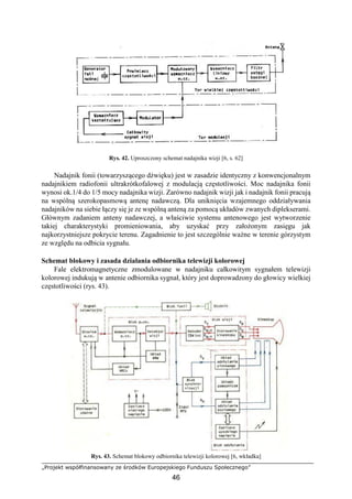 „Projekt współfinansowany ze środków Europejskiego Funduszu Społecznego”
46
Rys. 42. Uproszczony schemat nadajnika wizji [6, s. 62]
Nadajnik fonii (towarzyszącego dźwięku) jest w zasadzie identyczny z konwencjonalnym
nadajnikiem radiofonii ultrakrótkofalowej z modulacją częstotliwości. Moc nadajnika fonii
wynosi ok.1/4 do 1/5 mocy nadajnika wizji. Zarówno nadajnik wizji jak i nadajnik fonii pracują
na wspólną szerokopasmową antenę nadawczą. Dla uniknięcia wzajemnego oddziaływania
nadajników na siebie łączy się je ze wspólną anteną za pomocą układów zwanych diplekserami.
Głównym zadaniem anteny nadawczej, a właściwie systemu antenowego jest wytworzenie
takiej charakterystyki promieniowania, aby uzyskać przy założonym zasięgu jak
najkorzystniejsze pokrycie terenu. Zagadnienie to jest szczególnie ważne w terenie górzystym
ze względu na odbicia sygnału.
Schemat blokowy i zasada działania odbiornika telewizji kolorowej
Fale elektromagnetyczne zmodulowane w nadajniku całkowitym sygnałem telewizji
kolorowej indukują w antenie odbiornika sygnał, który jest doprowadzony do głowicy wielkiej
częstotliwości (rys. 43).
Rys. 43. Schemat blokowy odbiornika telewizji kolorowej [6, wkładka]
 