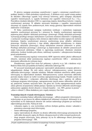 „Projekt współfinansowany ze środków Europejskiego Funduszu Społecznego”
47
W głowicy następuje przemiana częstotliwości i sygnał o zmienionej częstotliwości i
poddany detekcji w bloku pośredniej częstotliwości. Z detektora wizji sygnał zostaje podany
do dekodera całkowitego sygnału wizji telewizji kolorowej, gdzie następuje odzyskanie
sygnałów transmisyjnych, tj. sygnału luminancji oraz sygnałów różnicowych ER-Y i EB-Y.
Prawidłowe działanie dekodera CSW tvc zapewniają impulsy identyfikacji kolorów i impulsy
synchronizacji poziomej. W układzie sterowania kineskopu z sygnałów transmisyjnych
otrzymuje się sygnały barw podstawowych, które sterują gęstością odpowiednich strumieni
elektronów w kineskopie.
W bloku synchronizacji następuje wydzielenie (selekcja) i rozdzielenie (separacja)
impulsów synchronizacji poziomej SH i pionowej SV. Impulsy synchronizacji zapewniają
poprawną pracę układów odchylania poziomego i pionowego. Układy odchylania poziomego
wytwarzają przebiegi sterujące odchylaniem w poziomie strumieni elektronów i współpracują
z zasilaczem wysokiego napięcia, który dostarcza odpowiednio wysokie napięcie do zasilania
kineskopu. Impulsy synchronizacji pionowej synchronizują pracę układów odchylania
pionowego. Przebieg wyjściowy z tego układu, odpowiednio ukształtowany (w stopniu
końcowym odchylania pionowego), steruje odchylaniem strumieni elektronów w pionie.
Przebiegi odchylania poziomego i pionowego są doprowadzane do układów pomocniczych
stopni końcowych odchylania. Układy te zapewniają uzyskiwanie: zbieżności strumieni
elektronów, korekcji kształtu pola obrazu, stabilizacji wymiarów i zabezpieczenia kineskopu
przed uszkodzeniem.
Układ automatycznej regulacji wzmocnienia ARW zapewnia stałość jakości odbieranych
obrazów, natomiast układ automatycznej regulacji częstotliwości ARCz – automatyczne
dostrojenie odbiornika do wybranej stacji.
Zmodulowany sygnał fonii może być pobierany z głowicy w.cz. lub z detektora wizji.
Budowa bloku fonii jest podobna do budowy odbiornika radiowego FM.
W nowszych konstrukcjach producenci wprowadzili udoskonalenia związane głównie z
udogodnieniem obsługi. Do nich należy zaliczyć: mikroprocesorowy system sterownia
odbiornika telewizyjnego i dekoder teletekstu. Dekoder teletekstu umożliwia odbiór gazety
telewizyjnej na odpowiednich kanałach. Mikroprocesorowy system sterowania odbiornika
pozwala między innymi na wybór wcześniej zaprogramowanego kanału. Ponadto system ten
umożliwia załączanie i wyłączanie odbiornika określonego dnia i godziny do odbioru
wybranego programu telewizyjnego, zaprogramowanie innych nastaw odbiornika, takich jak
np. jaskrawość, kontrast, nasycenie barw, siła głosu itd. Liczba zaprogramowanych nastaw
zależy głównie od pojemności układu pamięci. Spotyka się również odbiorniki umożliwiające
jednocześnie oglądanie dwóch obrazów z różnych kanałów – tzw. PIP („picture in picture” –
„obraz w obrazie”). Obraz dodatkowy jest z reguły mniejszy i bez fonii.
Transmisja danych w kanale telewizyjnym. Teletekst
Oprócz normalnej funkcji odbiornika telewizyjnego – odbioru programów telewizyjnych,
wykorzystuje się go jeszcze do odbioru dodatkowych informacji wizyjnych. Informacje te są
wyświetlane na tle nadawanych obrazów lub zamiast nadawanego programu po naciśnięciu
odpowiedniego przycisku. Należą do nich:
– wskazania zegara, tj. czas wyświetlany cyfrowo (kolejno godzina, minuta i sekunda) z
generatora czasowego stacji telewizyjnej,
– numer odbieranego programu,
– napisy wprowadzone do obrazów na ekranie odbiornika telewizyjnego przeznaczone dla
osób słabo słyszących, napisy do filmów obcojęzycznych (w kilku wersjach językowych,
– drugi program telewizyjny, który pokazuje się na tle odbieranego obrazu pierwszego
programu telewizyjnego – PIP,
 