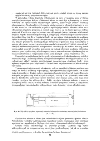 „Projekt współfinansowany ze środków Europejskiego Funduszu Społecznego”
48
– gazeta telewizyjna (teletekst), którą telewidz może oglądać strona po stronie zamiast
oglądać nadawany program telewizyjny.
W przypadku systemu teletekstu wykorzystuje się okres wygaszania, który występuje
pomiędzy przesyłanymi kolejno półobrazami. Okres ten może być wykorzystany po stronie
nadawczej do wprowadzenia zakodowanych cyfrowo, dodatkowych znaków informacji
alfanumerycznej. W celu odbioru tych znaków należy wyposażyć odbiornik telewizyjny w tzw.
dekoder teletekstu. Po naciśnięciu przycisku wybierającego odbiór teletekstu znika obraz
odbieranego dotychczas programu, a zamiast niego pojawia się na ekranie pewnego rodzaju
spis treści. W spisie tym mogą być umieszczone takie pozycje, jak np.: najnowsze wiadomości,
prognoza pogody, doniesienia sportowe itp. Każdej pozycji spisu treści odpowiada trzycyfrowa
liczba identyfikacyjna. Po wybraniu tej liczby na klawiaturze pilota pojawia się na ekranie
żądana informacja, mająca postać szeregu wierszy tekstu złożonego z liter drukowanych, liczb
oraz znaków graficznych. Informacja ta jest zapisywana w pamięci i może być następnie w
spokoju odczytana z ekranu. Łącznie można wywołać w ten sposób 699 takich „stron tekstu”,
z których każda może się składać maksymalnie z 24 wierszy po 40 znaków. Niekiedy jednak
trzeba czekać nawet 25 sekund na pojawienie się żądanej informacji na ekranie odbiornika,
ponieważ poszczególne strony teletekstu przesyłane są po stronie nadawczej sekwencyjnie, na
zasadzie odtwarzania ze swego rodzaju taśmy, której początek i koniec połączono ze sobą.
Przy rozbudowanej informacji wideograficznej czas dostępu do określonej strony może być
zatem dość długi. Dla zmniejszenia tej niedogodności urządzenia dekodujące wyposaża się w
rozbudowane układy pamięci, umożliwiającej magazynowanie określonej liczby stron,
wybranych uprzednio przez użytkownika. Pozwala to na natychmiastowe ich odtworzenie po
wywołaniu.
Typową organizację transmisji teletekstowej podczas jednej linii półobrazu przedstawiono
na rys. 44. Przekaz informacji rozpoczynają 2 bajty synchronizacji: zegara i słów. Ten ostatni
służy do prawidłowej detekcji znaków, nawet przy obecności pojedynczych błędów bitowych.
Następnie jest przesyłany właściwy pakiet danych, złożony z tzw. przedrostka oraz bloku
danych. Przedrostek identyfikuje system transmisji oraz przesyła dane, które mogą mieć
charakter sterujący lub wideograficzny. Pakiet sterujący informuje dekoder o numerze
przesyłanej strony, a także, w miarę potrzeby, o numerze programu i zestawu, z których dana
strona pochodzi. Natomiast pakiet wideograficzny służy do syntezy obrazu teletekstowego.
Rys. 44. Najczęściej spotykana organizacja transmisji informacji teletekstowej podczas jednej linii obrazu
[9, s. 274]
Usytuowanie wiersza w stronie jest zakodowane w bajtach przedrostka pakietu danych.
Pozwala to na swobodny wybór sekwencji przesyłania wierszy, co zmniejsza straty informacji
wywołane tzw. wypadnięciem (błędnym odebraniem) kilku sąsiednich linii teletekstowych.
Synteza obrazu teletekstowego ma charakter pośredni. Odebrany ciąg bajtów
wideograficznych nie jest przetwarzany na wizyjny sygnał analogowy (tak jak ma to miejsce
 