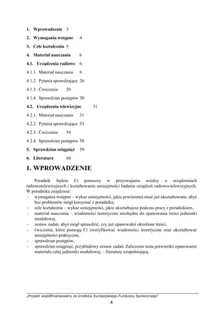 „Projekt współfinansowany ze środków Europejskiego Funduszu Społecznego”
4
1. Wprowadzenie 3
2. Wymagania wstępne 4
3. Cele kształcenia 5
4. Materiał nauczania 6
4.1. Urządzenia radiowe 6
4.1.1. Materiał nauczania 6
4.1.2. Pytania sprawdzające 26
4.1.3. Ćwiczenia 26
4.1.4. Sprawdzian postępów 30
4.2. Urządzenia telewizyjne 31
4.2.1. Materiał nauczania 31
4.2.2. Pytania sprawdzające 53
4.2.3. Ćwiczenia 54
4.2.4. Sprawdzian postępów 58
5. Sprawdzian osiągnięć 59
6. Literatura 64
1. WPROWADZENIE
Poradnik będzie Ci pomocny w przyswajaniu wiedzy o urządzeniach
radiowotelewizyjnych i kształtowaniu umiejętności badania urządzeń radiowo-telewizyjnych.
W poradniku znajdziesz:
– wymagania wstępne – wykaz umiejętności, jakie powinieneś mieć już ukształtowane, abyś
bez problemów mógł korzystać z poradnika,
– cele kształcenia – wykaz umiejętności, jakie ukształtujesz podczas pracy z poradnikiem,
– materiał nauczania – wiadomości teoretyczne niezbędne do opanowania treści jednostki
modułowej,
– zestaw zadań, abyś mógł sprawdzić, czy już opanowałeś określone treści,
– ćwiczenia, które pomogą Ci zweryfikować wiadomości teoretyczne oraz ukształtować
umiejętności praktyczne,
– sprawdzian postępów,
– sprawdzian osiągnięć, przykładowy zestaw zadań. Zaliczenie testu potwierdzi opanowanie
materiału całej jednostki modułowej, – literaturę uzupełniającą.
 
