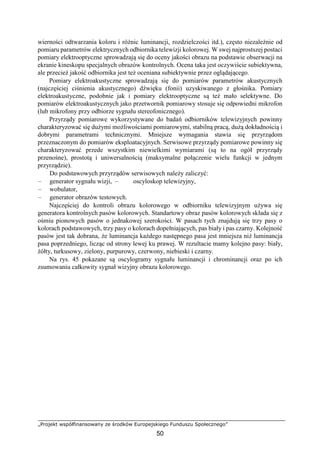 „Projekt współfinansowany ze środków Europejskiego Funduszu Społecznego”
50
wierności odtwarzania koloru i różnic luminancji, rozdzielczości itd.), często niezależnie od
pomiaru parametrów elektrycznych odbiornika telewizji kolorowej. W swej najprostszej postaci
pomiary elektrooptyczne sprowadzają się do oceny jakości obrazu na podstawie obserwacji na
ekranie kineskopu specjalnych obrazów kontrolnych. Ocena taka jest oczywiście subiektywna,
ale przecież jakość odbiornika jest też oceniana subiektywnie przez oglądającego.
Pomiary elektroakustyczne sprowadzają się do pomiarów parametrów akustycznych
(najczęściej ciśnienia akustycznego) dźwięku (fonii) uzyskiwanego z głośnika. Pomiary
elektroakustyczne, podobnie jak i pomiary elektrooptyczne są też mało selektywne. Do
pomiarów elektroakustycznych jako przetwornik pomiarowy stosuje się odpowiedni mikrofon
(lub mikrofony przy odbiorze sygnału stereofonicznego).
Przyrządy pomiarowe wykorzystywane do badań odbiorników telewizyjnych powinny
charakteryzować się dużymi możliwościami pomiarowymi, stabilną pracą, dużą dokładnością i
dobrymi parametrami technicznymi. Mniejsze wymagania stawia się przyrządom
przeznaczonym do pomiarów eksploatacyjnych. Serwisowe przyrządy pomiarowe powinny się
charakteryzować przede wszystkim niewielkimi wymiarami (są to na ogół przyrządy
przenośne), prostotą i uniwersalnością (maksymalne połączenie wielu funkcji w jednym
przyrządzie).
Do podstawowych przyrządów serwisowych należy zaliczyć:
– generator sygnału wizji, – oscyloskop telewizyjny,
– wobulator,
– generator obrazów testowych.
Najczęściej do kontroli obrazu kolorowego w odbiorniku telewizyjnym używa się
generatora kontrolnych pasów kolorowych. Standartowy obraz pasów kolorowych składa się z
ośmiu pionowych pasów o jednakowej szerokości. W pasach tych znajdują się trzy pasy o
kolorach podstawowych, trzy pasy o kolorach dopełniających, pas biały i pas czarny. Kolejność
pasów jest tak dobrana, że luminancja każdego następnego pasa jest mniejsza niż luminancja
pasa poprzedniego, licząc od strony lewej ku prawej. W rezultacie mamy kolejno pasy: biały,
żółty, turkusowy, zielony, purpurowy, czerwony, niebieski i czarny.
Na rys. 45 pokazane są oscylogramy sygnału luminancji i chrominancji oraz po ich
zsumowaniu całkowity sygnał wizyjny obrazu kolorowego.
 